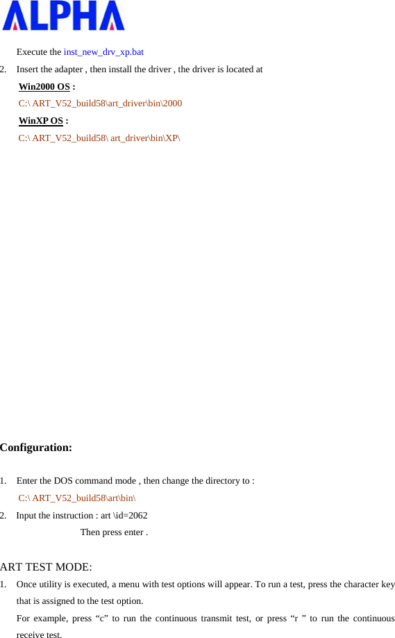   Execute the inst_new_drv_xp.bat 2. Insert the adapter , then install the driver , the driver is located at       Win2000 OS : C:\ ART_V52_build58\art_driver\bin\2000 WinXP OS : C:\ ART_V52_build58\ art_driver\bin\XP\                 Configuration: 1. Enter the DOS command mode , then change the directory to :   C:\ ART_V52_build58\art\bin\ 2.  Input the instruction : art \id=2062                           Then press enter .  ART TEST MODE: 1. Once utility is executed, a menu with test options will appear. To run a test, press the character key that is assigned to the test option. For example, press “c” to run the continuous transmit test, or press “r ” to run the continuous receive test.     