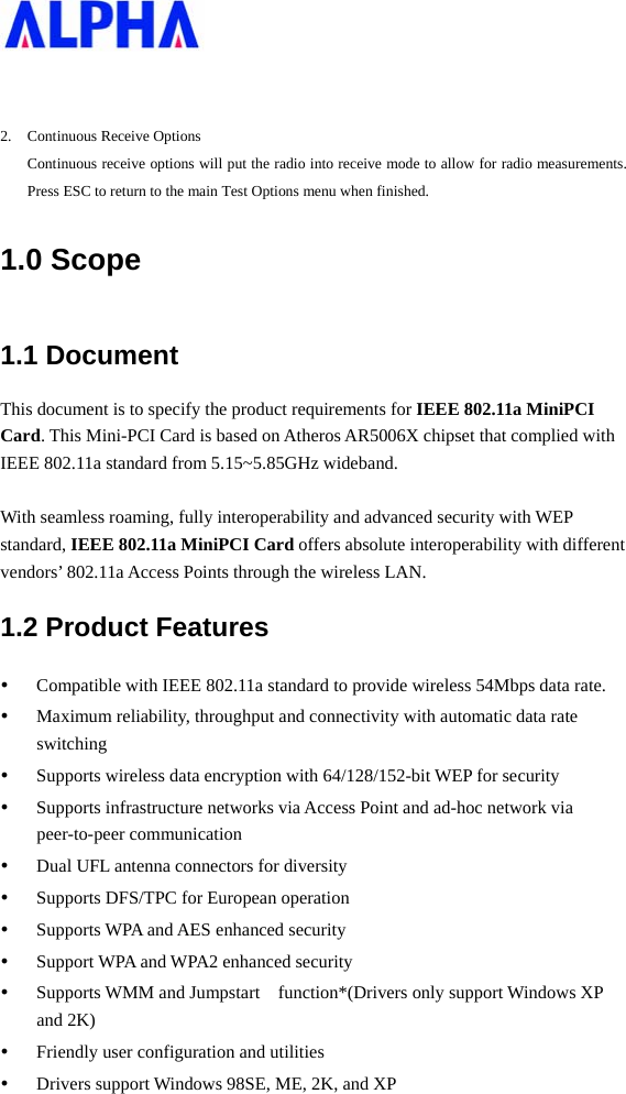     2. Continuous Receive Options Continuous receive options will put the radio into receive mode to allow for radio measurements. Press ESC to return to the main Test Options menu when finished. 1.0 Scope 1.1 Document This document is to specify the product requirements for IEEE 802.11a MiniPCI Card. This Mini-PCI Card is based on Atheros AR5006X chipset that complied with IEEE 802.11a standard from 5.15~5.85GHz wideband.  With seamless roaming, fully interoperability and advanced security with WEP standard, IEEE 802.11a MiniPCI Card offers absolute interoperability with different vendors’ 802.11a Access Points through the wireless LAN. 1.2 Product Features y Compatible with IEEE 802.11a standard to provide wireless 54Mbps data rate. y Maximum reliability, throughput and connectivity with automatic data rate switching y Supports wireless data encryption with 64/128/152-bit WEP for security y Supports infrastructure networks via Access Point and ad-hoc network via peer-to-peer communication y Dual UFL antenna connectors for diversity   y Supports DFS/TPC for European operation   y Supports WPA and AES enhanced security y Support WPA and WPA2 enhanced security y Supports WMM and Jumpstart    function*(Drivers only support Windows XP and 2K) y Friendly user configuration and utilities y Drivers support Windows 98SE, ME, 2K, and XP 