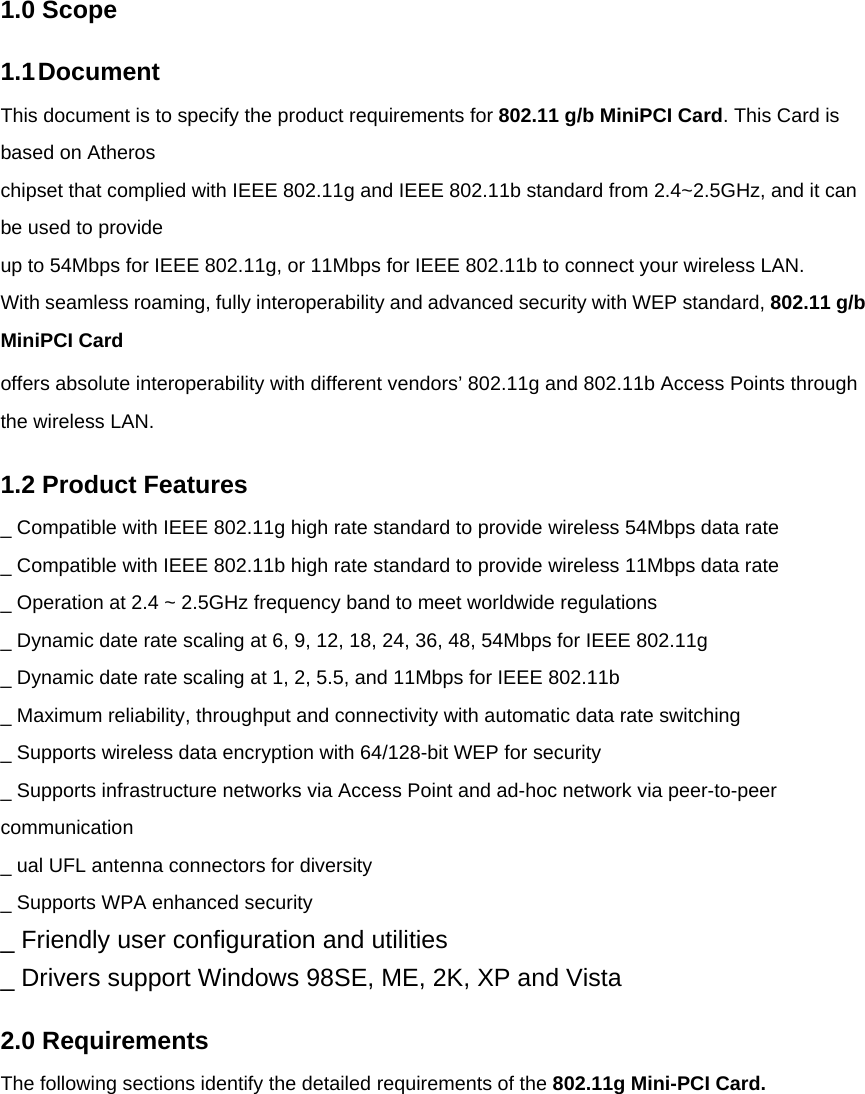 1.0 Scope 1.1 Document This document is to specify the product requirements for 802.11 g/b MiniPCI Card. This Card is based on Atheros chipset that complied with IEEE 802.11g and IEEE 802.11b standard from 2.4~2.5GHz, and it can be used to provide up to 54Mbps for IEEE 802.11g, or 11Mbps for IEEE 802.11b to connect your wireless LAN. With seamless roaming, fully interoperability and advanced security with WEP standard, 802.11 g/b MiniPCI Card offers absolute interoperability with different vendors’ 802.11g and 802.11b Access Points through the wireless LAN. 1.2 Product Features _ Compatible with IEEE 802.11g high rate standard to provide wireless 54Mbps data rate _ Compatible with IEEE 802.11b high rate standard to provide wireless 11Mbps data rate _ Operation at 2.4 ~ 2.5GHz frequency band to meet worldwide regulations _ Dynamic date rate scaling at 6, 9, 12, 18, 24, 36, 48, 54Mbps for IEEE 802.11g _ Dynamic date rate scaling at 1, 2, 5.5, and 11Mbps for IEEE 802.11b _ Maximum reliability, throughput and connectivity with automatic data rate switching _ Supports wireless data encryption with 64/128-bit WEP for security _ Supports infrastructure networks via Access Point and ad-hoc network via peer-to-peer communication _ ual UFL antenna connectors for diversity _ Supports WPA enhanced security _ Friendly user configuration and utilities _ Drivers support Windows 98SE, ME, 2K, XP and Vista 2.0 Requirements The following sections identify the detailed requirements of the 802.11g Mini-PCI Card.      