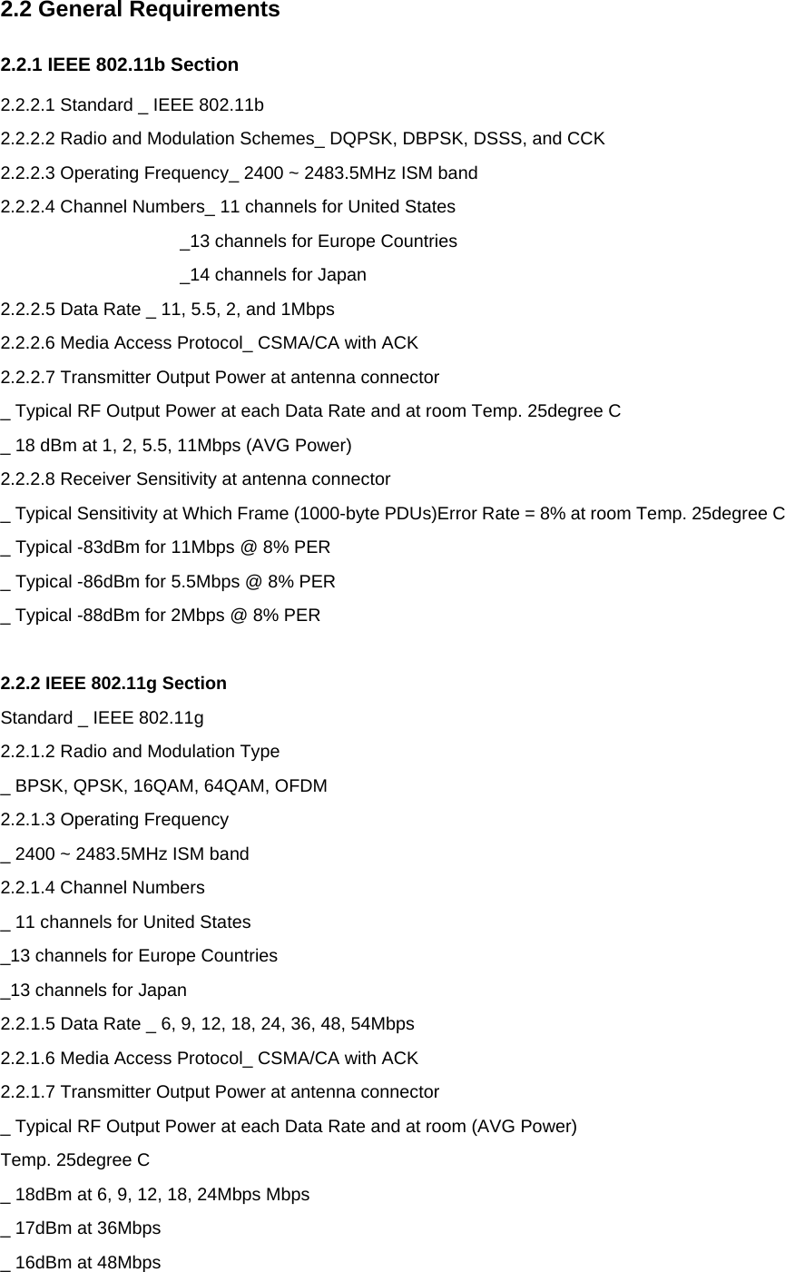 2.2 General Requirements 2.2.1 IEEE 802.11b Section 2.2.2.1 Standard _ IEEE 802.11b 2.2.2.2 Radio and Modulation Schemes_ DQPSK, DBPSK, DSSS, and CCK 2.2.2.3 Operating Frequency_ 2400 ~ 2483.5MHz ISM band 2.2.2.4 Channel Numbers_ 11 channels for United States   _13 channels for Europe Countries _14 channels for Japan 2.2.2.5 Data Rate _ 11, 5.5, 2, and 1Mbps 2.2.2.6 Media Access Protocol_ CSMA/CA with ACK 2.2.2.7 Transmitter Output Power at antenna connector _ Typical RF Output Power at each Data Rate and at room Temp. 25degree C _ 18 dBm at 1, 2, 5.5, 11Mbps (AVG Power) 2.2.2.8 Receiver Sensitivity at antenna connector _ Typical Sensitivity at Which Frame (1000-byte PDUs)Error Rate = 8% at room Temp. 25degree C _ Typical -83dBm for 11Mbps @ 8% PER _ Typical -86dBm for 5.5Mbps @ 8% PER _ Typical -88dBm for 2Mbps @ 8% PER  2.2.2 IEEE 802.11g Section Standard _ IEEE 802.11g 2.2.1.2 Radio and Modulation Type _ BPSK, QPSK, 16QAM, 64QAM, OFDM 2.2.1.3 Operating Frequency _ 2400 ~ 2483.5MHz ISM band 2.2.1.4 Channel Numbers   _ 11 channels for United States _13 channels for Europe Countries _13 channels for Japan 2.2.1.5 Data Rate _ 6, 9, 12, 18, 24, 36, 48, 54Mbps 2.2.1.6 Media Access Protocol_ CSMA/CA with ACK 2.2.1.7 Transmitter Output Power at antenna connector _ Typical RF Output Power at each Data Rate and at room (AVG Power) Temp. 25degree C _ 18dBm at 6, 9, 12, 18, 24Mbps Mbps _ 17dBm at 36Mbps _ 16dBm at 48Mbps 