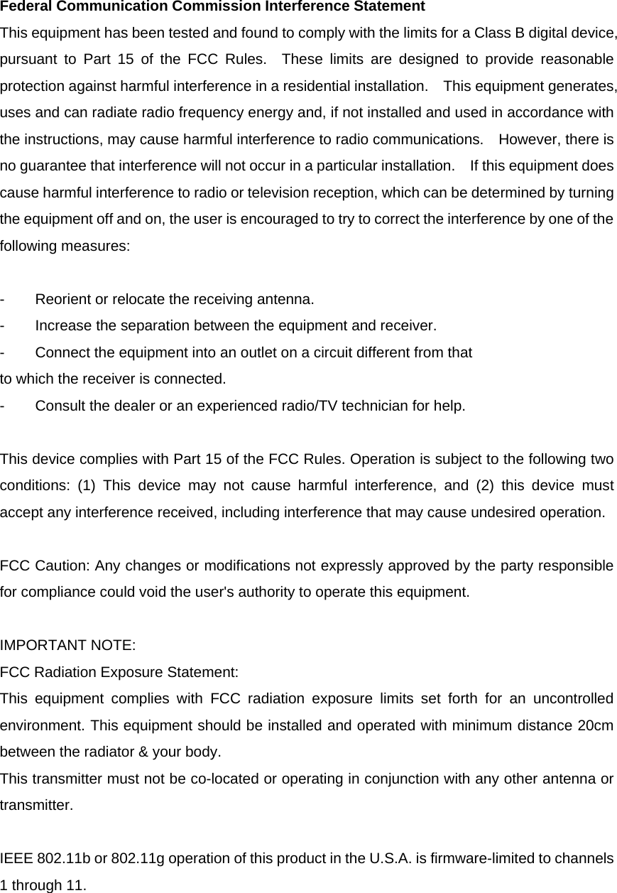 Federal Communication Commission Interference Statement This equipment has been tested and found to comply with the limits for a Class B digital device, pursuant to Part 15 of the FCC Rules.  These limits are designed to provide reasonable protection against harmful interference in a residential installation.    This equipment generates, uses and can radiate radio frequency energy and, if not installed and used in accordance with the instructions, may cause harmful interference to radio communications.    However, there is no guarantee that interference will not occur in a particular installation.  If this equipment does cause harmful interference to radio or television reception, which can be determined by turning the equipment off and on, the user is encouraged to try to correct the interference by one of the following measures:  -  Reorient or relocate the receiving antenna. -  Increase the separation between the equipment and receiver. -  Connect the equipment into an outlet on a circuit different from that to which the receiver is connected. -  Consult the dealer or an experienced radio/TV technician for help.  This device complies with Part 15 of the FCC Rules. Operation is subject to the following two conditions: (1) This device may not cause harmful interference, and (2) this device must accept any interference received, including interference that may cause undesired operation.  FCC Caution: Any changes or modifications not expressly approved by the party responsible for compliance could void the user&apos;s authority to operate this equipment.  IMPORTANT NOTE: FCC Radiation Exposure Statement: This equipment complies with FCC radiation exposure limits set forth for an uncontrolled environment. This equipment should be installed and operated with minimum distance 20cm between the radiator &amp; your body. This transmitter must not be co-located or operating in conjunction with any other antenna or transmitter.  IEEE 802.11b or 802.11g operation of this product in the U.S.A. is firmware-limited to channels 1 through 11. 