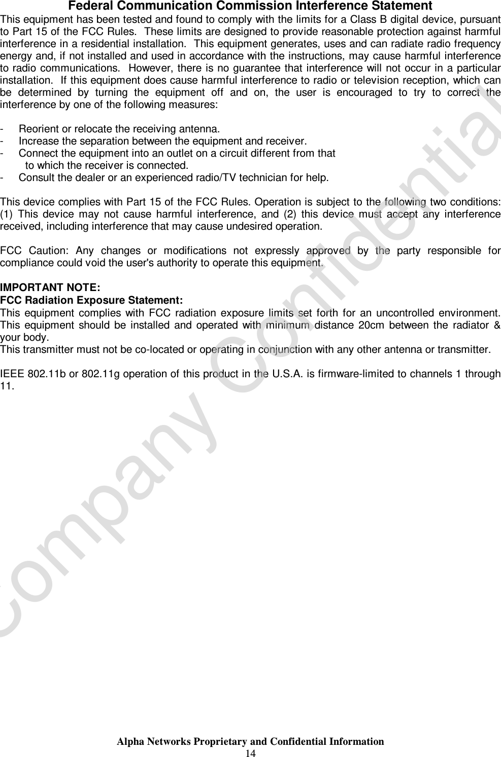  Alpha Networks Proprietary and Confidential Information  14  Federal Communication Commission Interference Statement This equipment has been tested and found to comply with the limits for a Class B digital device, pursuant to Part 15 of the FCC Rules.  These limits are designed to provide reasonable protection against harmful interference in a residential installation.  This equipment generates, uses and can radiate radio frequency energy and, if not installed and used in accordance with the instructions, may cause harmful interference to radio communications.  However, there is no guarantee that interference will not occur in a particular installation.  If this equipment does cause harmful interference to radio or television reception, which can be determined by turning the equipment off and on, the user is encouraged to try to correct the interference by one of the following measures:  -  Reorient or relocate the receiving antenna. -  Increase the separation between the equipment and receiver. -  Connect the equipment into an outlet on a circuit different from that to which the receiver is connected. -  Consult the dealer or an experienced radio/TV technician for help.  This device complies with Part 15 of the FCC Rules. Operation is subject to the following two conditions: (1) This device may not cause harmful interference, and (2) this device must accept any interference received, including interference that may cause undesired operation.  FCC Caution: Any changes or modifications not expressly approved by the party responsible for compliance could void the user&apos;s authority to operate this equipment.  IMPORTANT NOTE: FCC Radiation Exposure Statement: This equipment complies with FCC radiation exposure limits set forth for an uncontrolled environment. This equipment should be installed and operated with minimum distance 20cm between the radiator &amp; your body. This transmitter must not be co-located or operating in conjunction with any other antenna or transmitter.  IEEE 802.11b or 802.11g operation of this product in the U.S.A. is firmware-limited to channels 1 through 11. Company Confidential