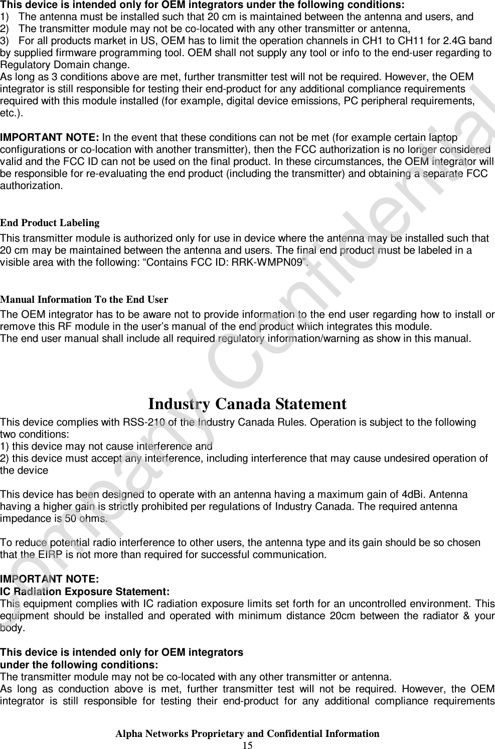  Alpha Networks Proprietary and Confidential Information  15  This device is intended only for OEM integrators under the following conditions: 1) The antenna must be installed such that 20 cm is maintained between the antenna and users, and  2) The transmitter module may not be co-located with any other transmitter or antenna,  3) For all products market in US, OEM has to limit the operation channels in CH1 to CH11 for 2.4G band by supplied firmware programming tool. OEM shall not supply any tool or info to the end-user regarding to Regulatory Domain change. As long as 3 conditions above are met, further transmitter test will not be required. However, the OEM integrator is still responsible for testing their end-product for any additional compliance requirements required with this module installed (for example, digital device emissions, PC peripheral requirements, etc.).  IMPORTANT NOTE: In the event that these conditions can not be met (for example certain laptop configurations or co-location with another transmitter), then the FCC authorization is no longer considered valid and the FCC ID can not be used on the final product. In these circumstances, the OEM integrator will be responsible for re-evaluating the end product (including the transmitter) and obtaining a separate FCC authorization.  End Product Labeling This transmitter module is authorized only for use in device where the antenna may be installed such that 20 cm may be maintained between the antenna and users. The final end product must be labeled in a visible area with the following: “Contains FCC ID: RRK-WMPN09”.  Manual Information To the End User The OEM integrator has to be aware not to provide information to the end user regarding how to install or remove this RF module in the user’s manual of the end product which integrates this module. The end user manual shall include all required regulatory information/warning as show in this manual.    Industry Canada Statement This device complies with RSS-210 of the Industry Canada Rules. Operation is subject to the following two conditions: 1) this device may not cause interference and 2) this device must accept any interference, including interference that may cause undesired operation of the device  This device has been designed to operate with an antenna having a maximum gain of 4dBi. Antenna having a higher gain is strictly prohibited per regulations of Industry Canada. The required antenna impedance is 50 ohms.  To reduce potential radio interference to other users, the antenna type and its gain should be so chosen that the EIRP is not more than required for successful communication.  IMPORTANT NOTE: IC Radiation Exposure Statement: This equipment complies with IC radiation exposure limits set forth for an uncontrolled environment. This equipment should be installed and operated with minimum distance 20cm between the radiator &amp; your body.  This device is intended only for OEM integrators  under the following conditions: The transmitter module may not be co-located with any other transmitter or antenna. As long as conduction above is met, further transmitter test will not be required. However, the OEM integrator is still responsible for testing their end-product for any additional compliance requirements Company Confidential
