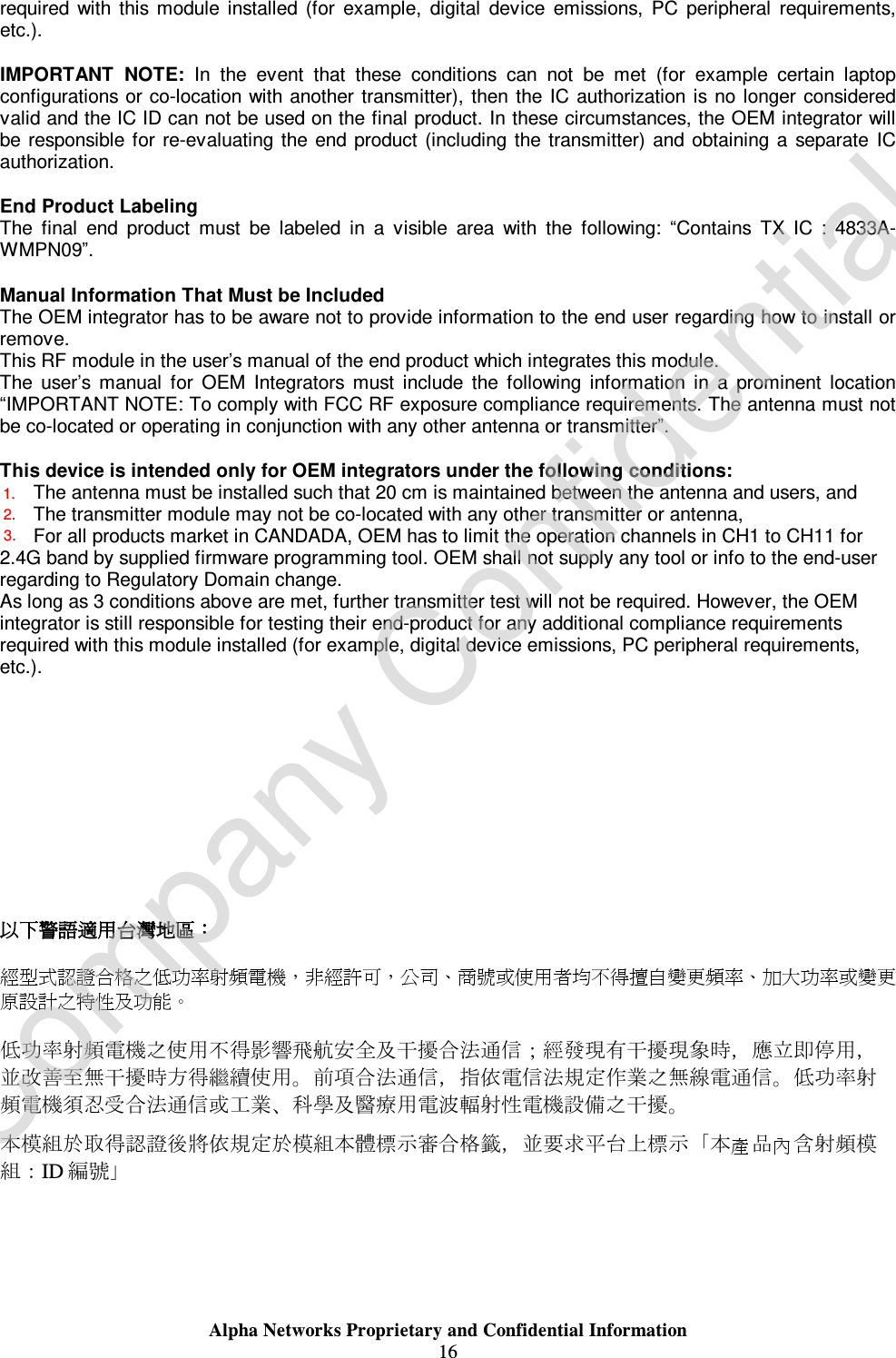  Alpha Networks Proprietary and Confidential Information  16  required with this module installed (for example, digital device emissions, PC peripheral requirements, etc.).  IMPORTANT NOTE: In the event that these conditions can not be met (for example certain laptop configurations or co-location with another transmitter), then the IC authorization is no longer considered valid and the IC ID can not be used on the final product. In these circumstances, the OEM integrator will be responsible for re-evaluating the end product (including the transmitter) and obtaining a separate IC authorization.  End Product Labeling The final end product must be labeled in a visible area with the following:  “Contains TX IC : 4833A-WMPN09”.  Manual Information That Must be Included The OEM integrator has to be aware not to provide information to the end user regarding how to install or remove. This RF module in the user’s manual of the end product which integrates this module. The user’s manual for OEM Integrators must include the following information in a prominent location “IMPORTANT NOTE: To comply with FCC RF exposure compliance requirements. The antenna must not be co-located or operating in conjunction with any other antenna or transmitter”.  This device is intended only for OEM integrators under the following conditions: 4) The antenna must be installed such that 20 cm is maintained between the antenna and users, and  5) The transmitter module may not be co-located with any other transmitter or antenna,  6) For all products market in CANDADA, OEM has to limit the operation channels in CH1 to CH11 for 2.4G band by supplied firmware programming tool. OEM shall not supply any tool or info to the end-user regarding to Regulatory Domain change. As long as 3 conditions above are met, further transmitter test will not be required. However, the OEM integrator is still responsible for testing their end-product for any additional compliance requirements required with this module installed (for example, digital device emissions, PC peripheral requirements, etc.).            以下警語適用台灣地區：  經型式認證合格之低功率射頻電機，非經許可，公司、商號或使用者均不得擅自變更頻率、加大功率或變更原設計之特性及功能。   低功率射頻電機之使用不得影響飛航安全及干擾合法通信；經發現有干擾現象時，應立即停用，並改善至無干擾時方得繼續使用。前項合法通信，指依電信法規定作業之無線電通信。低功率射頻電機須忍受合法通信或工業、科學及醫療用電波輻射性電機設備之干擾。 產 內本模組於取得認證後將依規定於模組本體標示審合格籤，並要求平台上標示「本品含射頻模組：ID 編號」  Company Confidential1.2.3.