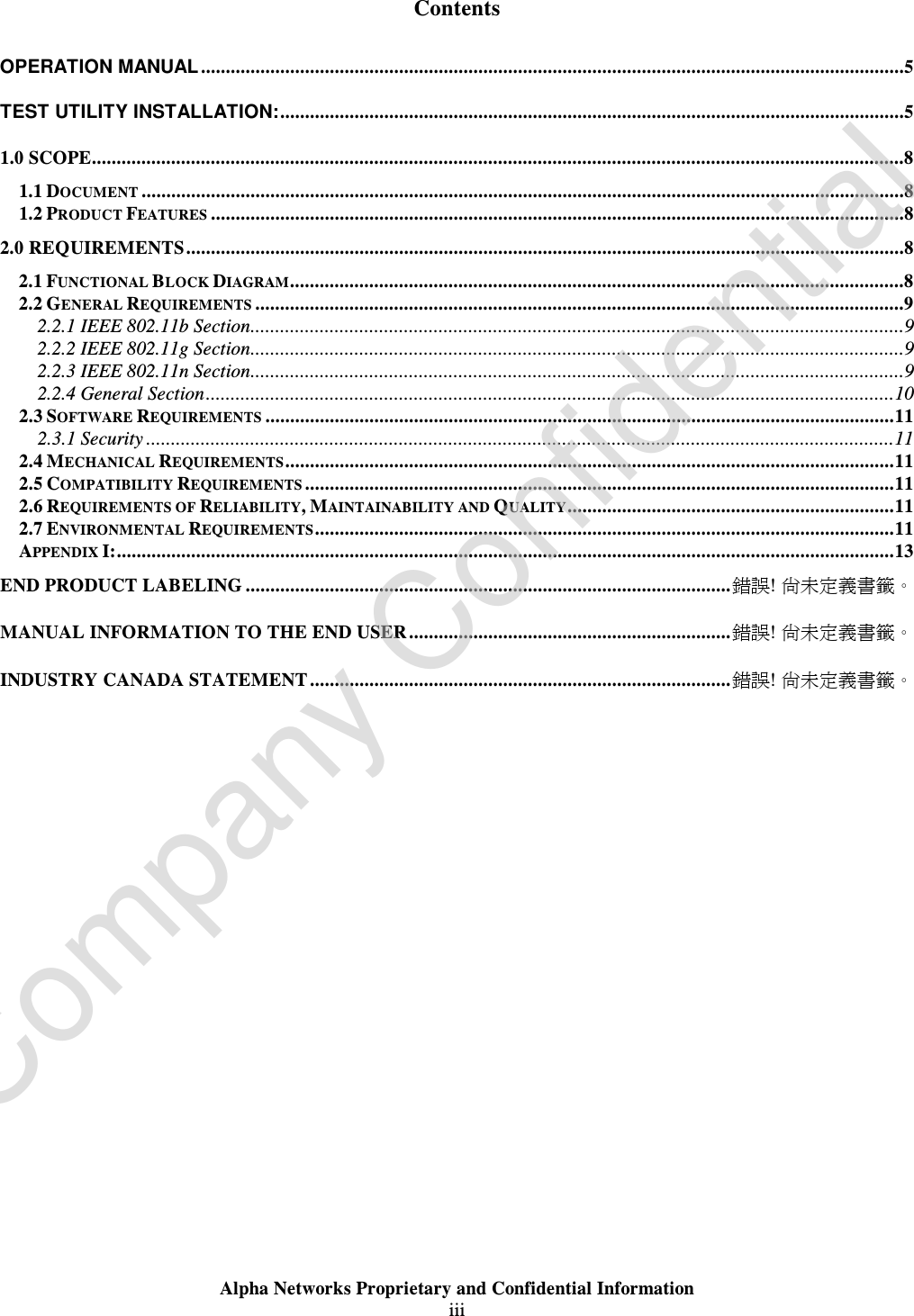  Alpha Networks Proprietary and Confidential Information  iii   Contents OPERATION MANUAL..............................................................................................................................................5 TEST UTILITY INSTALLATION:..............................................................................................................................5 1.0 SCOPE....................................................................................................................................................................8 1.1 DOCUMENT ..........................................................................................................................................................8 1.2 PRODUCT FEATURES ............................................................................................................................................8 2.0 REQUIREMENTS.................................................................................................................................................8 2.1 FUNCTIONAL BLOCK DIAGRAM............................................................................................................................8 2.2 GENERAL REQUIREMENTS ...................................................................................................................................9 2.2.1 IEEE 802.11b Section....................................................................................................................................9 2.2.2 IEEE 802.11g Section....................................................................................................................................9 2.2.3 IEEE 802.11n Section....................................................................................................................................9 2.2.4 General Section...........................................................................................................................................10 2.3 SOFTWARE REQUIREMENTS ...............................................................................................................................11 2.3.1 Security.......................................................................................................................................................11 2.4 MECHANICAL REQUIREMENTS...........................................................................................................................11 2.5 COMPATIBILITY REQUIREMENTS .......................................................................................................................11 2.6 REQUIREMENTS OF RELIABILITY, MAINTAINABILITY AND QUALITY..................................................................11 2.7 ENVIRONMENTAL REQUIREMENTS.....................................................................................................................11 APPENDIX I:.............................................................................................................................................................13 END PRODUCT LABELING..................................................................................................錯誤! 尚未定義書籤。 MANUAL INFORMATION TO THE END USER.................................................................錯誤! 尚未定義書籤。 INDUSTRY CANADA STATEMENT.....................................................................................錯誤! 尚未定義書籤。   Company Confidential