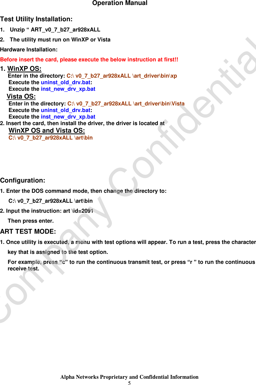  Alpha Networks Proprietary and Confidential Information  5  Operation Manual Test Utility Installation: 1. Unzip “ ART_v0_7_b27_ar928xALL 2. The utility must run on WinXP or Vista Hardware Installation: Before insert the card, please execute the below instruction at first!! 1. WinXP OS: Enter in the directory: C:\ v0_7_b27_ar928xALL \art_driver\bin\xp Execute the uninst_old_drv.bat: Execute the inst_new_drv_xp.bat Vista OS: Enter in the directory: C:\ v0_7_b27_ar928xALL \art_driver\bin\Vista Execute the uninst_old_drv.bat: Execute the inst_new_drv_xp.bat 2. Insert the card, then install the driver, the driver is located at WinXP OS and Vista OS: C:\ v0_7_b27_ar928xALL \art\bin    Configuration: 1. Enter the DOS command mode, then change the directory to: C:\ v0_7_b27_ar928xALL \art\bin  2. Input the instruction: art \id=2091 Then press enter. ART TEST MODE: 1. Once utility is executed, a menu with test options will appear. To run a test, press the character  key that is assigned to the test option. For example, press “c” to run the continuous transmit test, or press “r ” to run the continuous receive test. Company Confidential