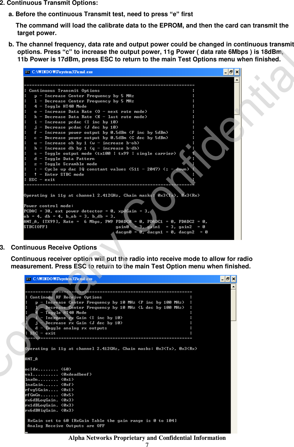  Alpha Networks Proprietary and Confidential Information  7  2. Continuous Transmit Options: a. Before the continuous Transmit test, need to press “e” first     The command will load the calibrate data to the EPROM, and then the card can transmit the target power. b. The channel frequency, data rate and output power could be changed in continuous transmit options. Press “c” to increase the output power, 11g Power ( data rate 6Mbps ) is 18dBm, 11b Power is 17dBm, press ESC to return to the main Test Options menu when finished.  3. Continuous Receive Options Continuous receiver option will put the radio into receive mode to allow for radio measurement. Press ESC to return to the main Test Option menu when finished.  Company Confidential