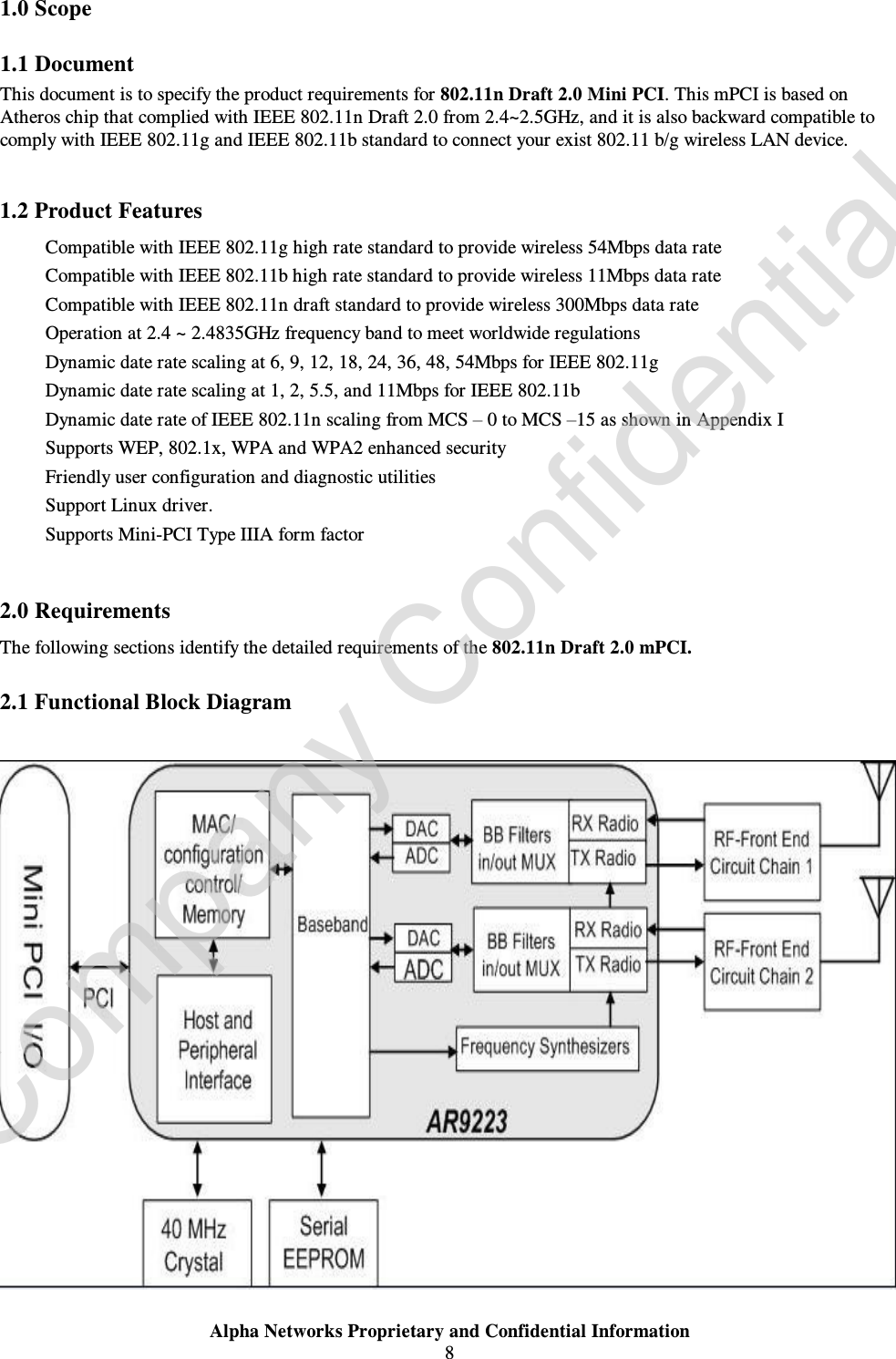  Alpha Networks Proprietary and Confidential Information  8  1.0 Scope 1.1 Document This document is to specify the product requirements for 802.11n Draft 2.0 Mini PCI. This mPCI is based on Atheros chip that complied with IEEE 802.11n Draft 2.0 from 2.4~2.5GHz, and it is also backward compatible to comply with IEEE 802.11g and IEEE 802.11b standard to connect your exist 802.11 b/g wireless LAN device.    1.2 Product Features Ÿ Compatible with IEEE 802.11g high rate standard to provide wireless 54Mbps data rate Ÿ Compatible with IEEE 802.11b high rate standard to provide wireless 11Mbps data rate Ÿ Compatible with IEEE 802.11n draft standard to provide wireless 300Mbps data rate  Ÿ Operation at 2.4 ~ 2.4835GHz frequency band to meet worldwide regulations Ÿ Dynamic date rate scaling at 6, 9, 12, 18, 24, 36, 48, 54Mbps for IEEE 802.11g Ÿ Dynamic date rate scaling at 1, 2, 5.5, and 11Mbps for IEEE 802.11b Ÿ Dynamic date rate of IEEE 802.11n scaling from MCS – 0 to MCS –15 as shown in Appendix I Ÿ Supports WEP, 802.1x, WPA and WPA2 enhanced security Ÿ Friendly user configuration and diagnostic utilities Ÿ Support Linux driver.   Ÿ Supports Mini-PCI Type IIIA form factor  2.0 Requirements The following sections identify the detailed requirements of the 802.11n Draft 2.0 mPCI. 2.1 Functional Block Diagram   Company Confidential