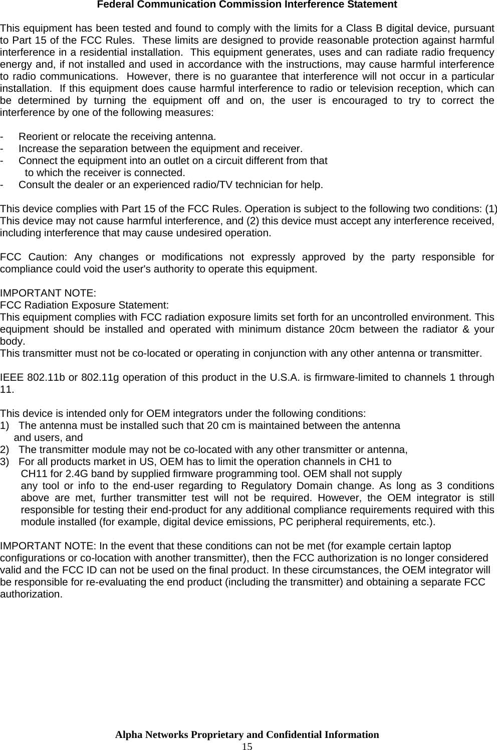  Alpha Networks Proprietary and Confidential Information  15  Federal Communication Commission Interference Statement  This equipment has been tested and found to comply with the limits for a Class B digital device, pursuant to Part 15 of the FCC Rules.  These limits are designed to provide reasonable protection against harmful interference in a residential installation.  This equipment generates, uses and can radiate radio frequency energy and, if not installed and used in accordance with the instructions, may cause harmful interference to radio communications.  However, there is no guarantee that interference will not occur in a particular installation.  If this equipment does cause harmful interference to radio or television reception, which can be determined by turning the equipment off and on, the user is encouraged to try to correct the interference by one of the following measures:  -  Reorient or relocate the receiving antenna. -  Increase the separation between the equipment and receiver. -  Connect the equipment into an outlet on a circuit different from that to which the receiver is connected. -  Consult the dealer or an experienced radio/TV technician for help.  This device complies with Part 15 of the FCC Rules. Operation is subject to the following two conditions: (1) This device may not cause harmful interference, and (2) this device must accept any interference received, including interference that may cause undesired operation.  FCC Caution: Any changes or modifications not expressly approved by the party responsible for compliance could void the user&apos;s authority to operate this equipment.  IMPORTANT NOTE: FCC Radiation Exposure Statement: This equipment complies with FCC radiation exposure limits set forth for an uncontrolled environment. This equipment should be installed and operated with minimum distance 20cm between the radiator &amp; your body. This transmitter must not be co-located or operating in conjunction with any other antenna or transmitter.  IEEE 802.11b or 802.11g operation of this product in the U.S.A. is firmware-limited to channels 1 through 11.  This device is intended only for OEM integrators under the following conditions: 1)  The antenna must be installed such that 20 cm is maintained between the antenna    and users, and  2)  The transmitter module may not be co-located with any other transmitter or antenna,  3)  For all products market in US, OEM has to limit the operation channels in CH1 to  CH11 for 2.4G band by supplied firmware programming tool. OEM shall not supply  any tool or info to the end-user regarding to Regulatory Domain change. As long as 3 conditions above are met, further transmitter test will not be required. However, the OEM integrator is still responsible for testing their end-product for any additional compliance requirements required with this module installed (for example, digital device emissions, PC peripheral requirements, etc.).  IMPORTANT NOTE: In the event that these conditions can not be met (for example certain laptop configurations or co-location with another transmitter), then the FCC authorization is no longer considered valid and the FCC ID can not be used on the final product. In these circumstances, the OEM integrator will be responsible for re-evaluating the end product (including the transmitter) and obtaining a separate FCC authorization.       
