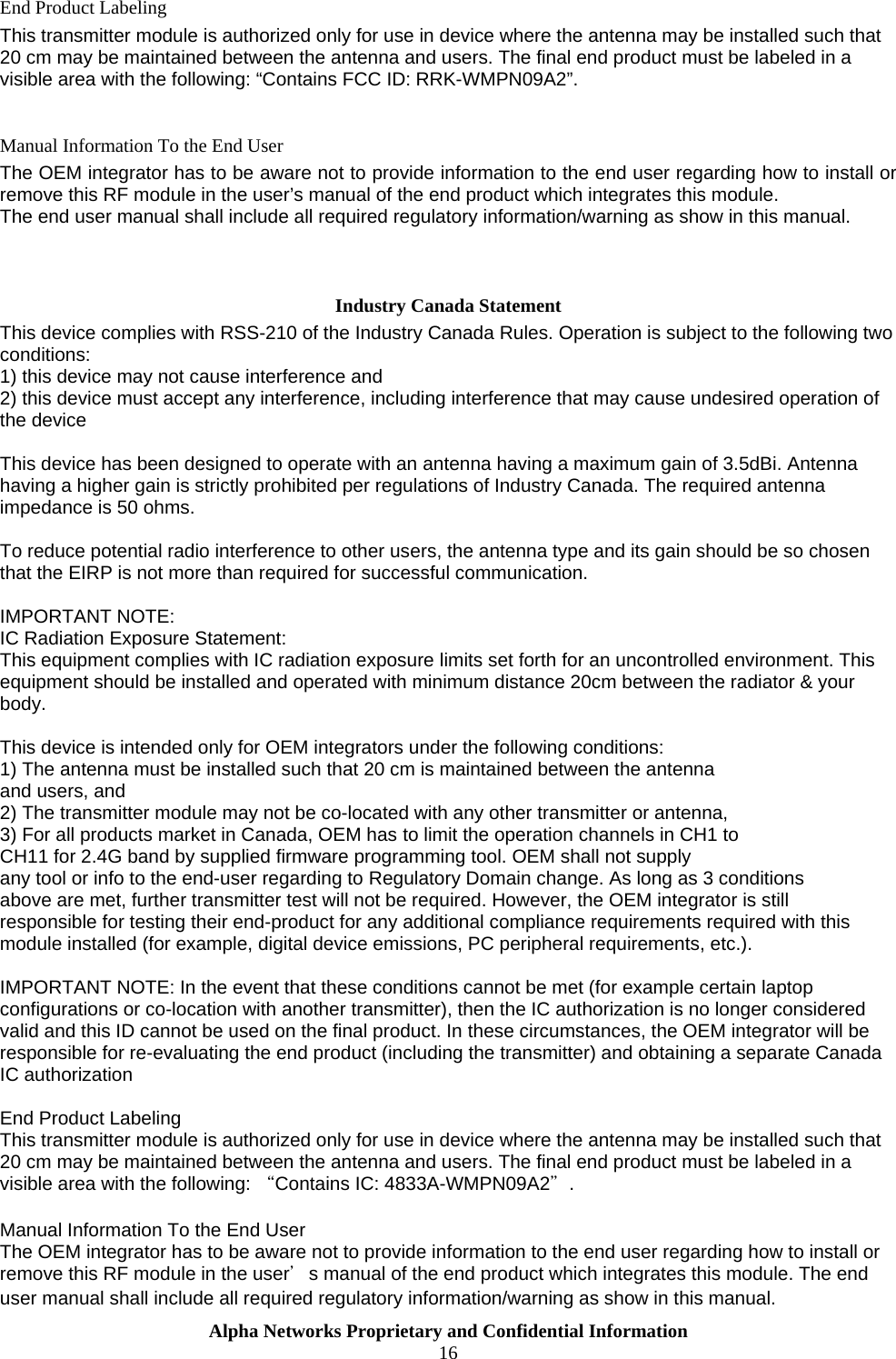  Alpha Networks Proprietary and Confidential Information  16  End Product Labeling This transmitter module is authorized only for use in device where the antenna may be installed such that 20 cm may be maintained between the antenna and users. The final end product must be labeled in a visible area with the following: “Contains FCC ID: RRK-WMPN09A2”.  Manual Information To the End User The OEM integrator has to be aware not to provide information to the end user regarding how to install or remove this RF module in the user’s manual of the end product which integrates this module. The end user manual shall include all required regulatory information/warning as show in this manual.   Industry Canada Statement This device complies with RSS-210 of the Industry Canada Rules. Operation is subject to the following two conditions: 1) this device may not cause interference and 2) this device must accept any interference, including interference that may cause undesired operation of the device  This device has been designed to operate with an antenna having a maximum gain of 3.5dBi. Antenna having a higher gain is strictly prohibited per regulations of Industry Canada. The required antenna impedance is 50 ohms.  To reduce potential radio interference to other users, the antenna type and its gain should be so chosen that the EIRP is not more than required for successful communication.  IMPORTANT NOTE: IC Radiation Exposure Statement: This equipment complies with IC radiation exposure limits set forth for an uncontrolled environment. This equipment should be installed and operated with minimum distance 20cm between the radiator &amp; your body.  This device is intended only for OEM integrators under the following conditions: 1) The antenna must be installed such that 20 cm is maintained between the antenna and users, and 2) The transmitter module may not be co-located with any other transmitter or antenna, 3) For all products market in Canada, OEM has to limit the operation channels in CH1 to CH11 for 2.4G band by supplied firmware programming tool. OEM shall not supply any tool or info to the end-user regarding to Regulatory Domain change. As long as 3 conditions above are met, further transmitter test will not be required. However, the OEM integrator is still responsible for testing their end-product for any additional compliance requirements required with this module installed (for example, digital device emissions, PC peripheral requirements, etc.).   IMPORTANT NOTE: In the event that these conditions cannot be met (for example certain laptop configurations or co-location with another transmitter), then the IC authorization is no longer considered valid and this ID cannot be used on the final product. In these circumstances, the OEM integrator will be responsible for re-evaluating the end product (including the transmitter) and obtaining a separate Canada IC authorization    End Product Labeling This transmitter module is authorized only for use in device where the antenna may be installed such that 20 cm may be maintained between the antenna and users. The final end product must be labeled in a visible area with the following: “Contains IC: 4833A-WMPN09A2＂.   Manual Information To the End User The OEM integrator has to be aware not to provide information to the end user regarding how to install or remove this RF module in the user＇s manual of the end product which integrates this module. The end user manual shall include all required regulatory information/warning as show in this manual. 
