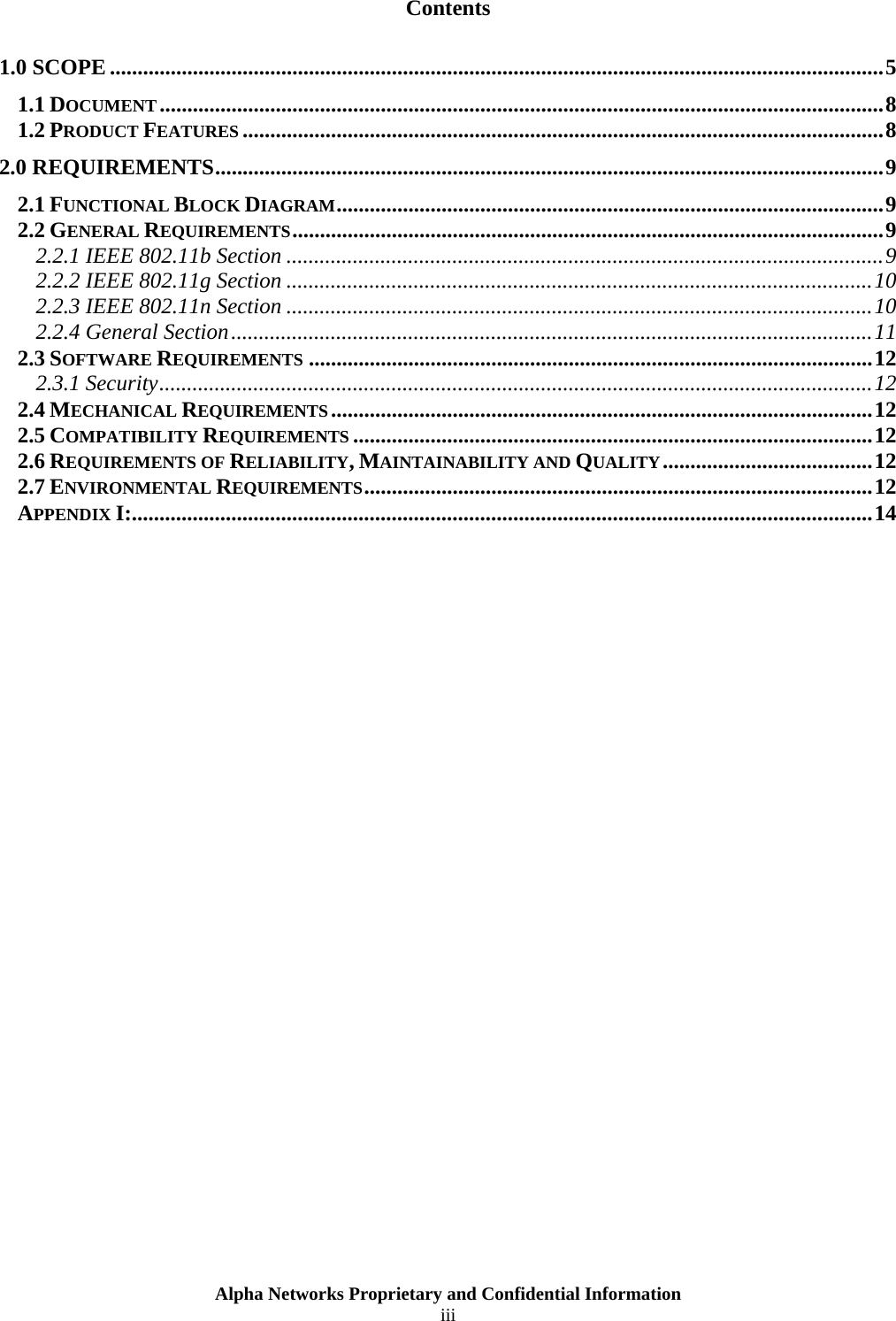  Alpha Networks Proprietary and Confidential Information  iii  Contents 1.0 SCOPE ............................................................................................................................................5 1.1 DOCUMENT...................................................................................................................................8 1.2 PRODUCT FEATURES ....................................................................................................................8 2.0 REQUIREMENTS.........................................................................................................................9 2.1 FUNCTIONAL BLOCK DIAGRAM...................................................................................................9 2.2 GENERAL REQUIREMENTS...........................................................................................................9 2.2.1 IEEE 802.11b Section ............................................................................................................9 2.2.2 IEEE 802.11g Section ..........................................................................................................10 2.2.3 IEEE 802.11n Section ..........................................................................................................10 2.2.4 General Section....................................................................................................................11 2.3 SOFTWARE REQUIREMENTS ......................................................................................................12 2.3.1 Security.................................................................................................................................12 2.4 MECHANICAL REQUIREMENTS..................................................................................................12 2.5 COMPATIBILITY REQUIREMENTS ..............................................................................................12 2.6 REQUIREMENTS OF RELIABILITY, MAINTAINABILITY AND QUALITY......................................12 2.7 ENVIRONMENTAL REQUIREMENTS............................................................................................12 APPENDIX I:......................................................................................................................................14   