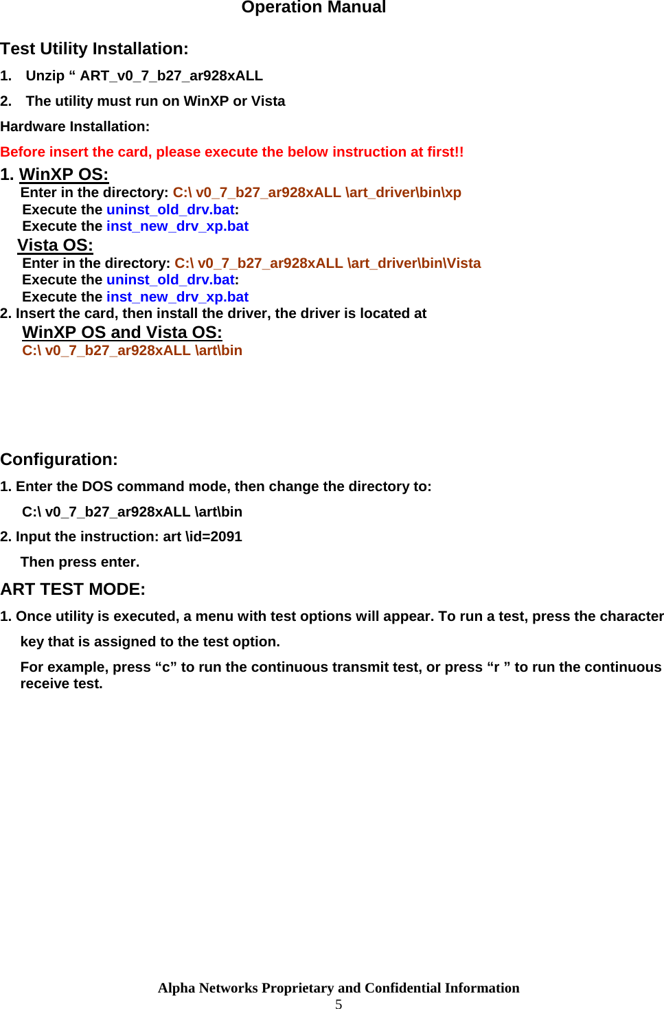  Alpha Networks Proprietary and Confidential Information  5  Operation Manual Test Utility Installation: 1.  Unzip “ ART_v0_7_b27_ar928xALL 2.  The utility must run on WinXP or Vista Hardware Installation: Before insert the card, please execute the below instruction at first!! 1. WinXP OS: Enter in the directory: C:\ v0_7_b27_ar928xALL \art_driver\bin\xp Execute the uninst_old_drv.bat: Execute the inst_new_drv_xp.bat Vista OS: Enter in the directory: C:\ v0_7_b27_ar928xALL \art_driver\bin\Vista Execute the uninst_old_drv.bat: Execute the inst_new_drv_xp.bat 2. Insert the card, then install the driver, the driver is located at WinXP OS and Vista OS: C:\ v0_7_b27_ar928xALL \art\bin    Configuration: 1. Enter the DOS command mode, then change the directory to: C:\ v0_7_b27_ar928xALL \art\bin  2. Input the instruction: art \id=2091 Then press enter. ART TEST MODE: 1. Once utility is executed, a menu with test options will appear. To run a test, press the character  key that is assigned to the test option. For example, press “c” to run the continuous transmit test, or press “r ” to run the continuous receive test. 