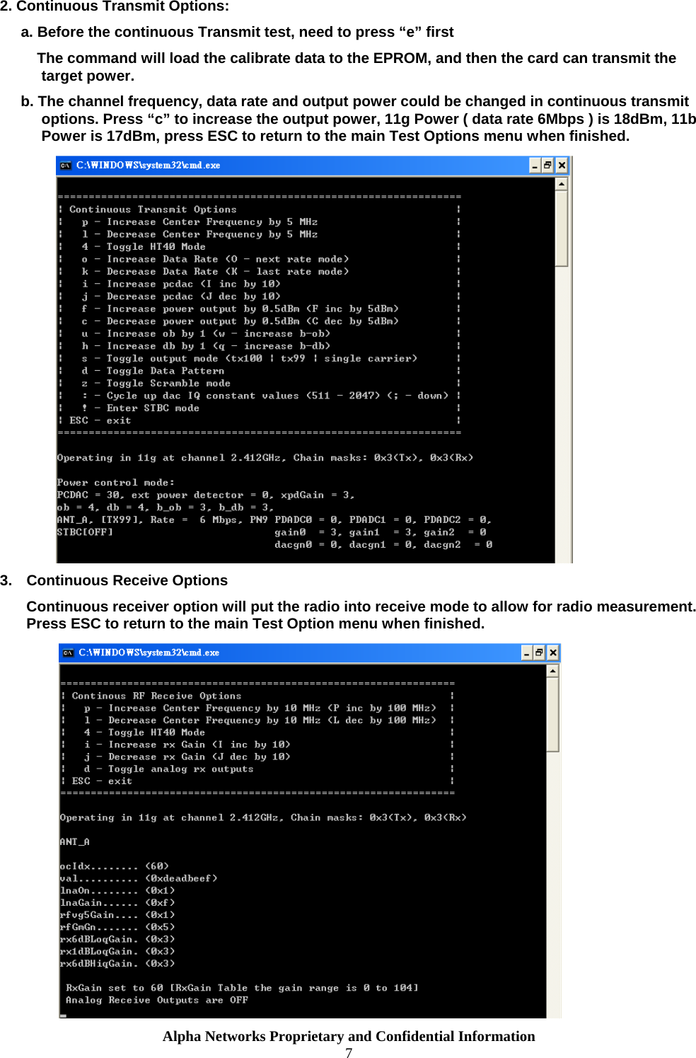  Alpha Networks Proprietary and Confidential Information  7  2. Continuous Transmit Options: a. Before the continuous Transmit test, need to press “e” first     The command will load the calibrate data to the EPROM, and then the card can transmit the target power. b. The channel frequency, data rate and output power could be changed in continuous transmit options. Press “c” to increase the output power, 11g Power ( data rate 6Mbps ) is 18dBm, 11b Power is 17dBm, press ESC to return to the main Test Options menu when finished.  3.  Continuous Receive Options Continuous receiver option will put the radio into receive mode to allow for radio measurement. Press ESC to return to the main Test Option menu when finished.  