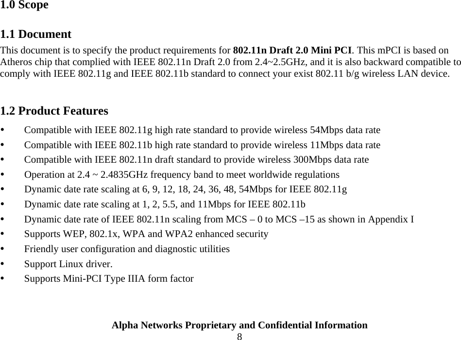  Alpha Networks Proprietary and Confidential Information  8                       1.0 Scope 1.1 Document This document is to specify the product requirements for 802.11n Draft 2.0 Mini PCI. This mPCI is based on Atheros chip that complied with IEEE 802.11n Draft 2.0 from 2.4~2.5GHz, and it is also backward compatible to comply with IEEE 802.11g and IEEE 802.11b standard to connect your exist 802.11 b/g wireless LAN device.    1.2 Product Features y Compatible with IEEE 802.11g high rate standard to provide wireless 54Mbps data rate y Compatible with IEEE 802.11b high rate standard to provide wireless 11Mbps data rate y Compatible with IEEE 802.11n draft standard to provide wireless 300Mbps data rate  y Operation at 2.4 ~ 2.4835GHz frequency band to meet worldwide regulations y Dynamic date rate scaling at 6, 9, 12, 18, 24, 36, 48, 54Mbps for IEEE 802.11g y Dynamic date rate scaling at 1, 2, 5.5, and 11Mbps for IEEE 802.11b y Dynamic date rate of IEEE 802.11n scaling from MCS – 0 to MCS –15 as shown in Appendix I y Supports WEP, 802.1x, WPA and WPA2 enhanced security y Friendly user configuration and diagnostic utilities y Support Linux driver.   y Supports Mini-PCI Type IIIA form factor  