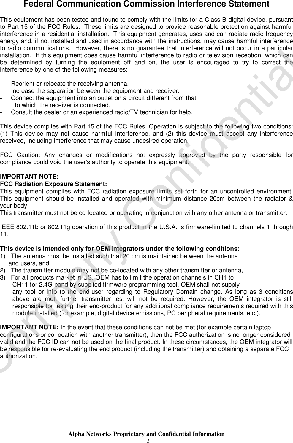  Alpha Networks Proprietary and Confidential Information  12  Federal Communication Commission Interference Statement  This equipment has been tested and found to comply with the limits for a Class B digital device, pursuant to Part 15 of the FCC Rules.  These limits are designed to provide reasonable protection against harmful interference in a residential installation.  This equipment generates, uses and can radiate radio frequency energy and, if not installed and used in accordance with the instructions, may cause harmful interference to radio communications.  However, there is no guarantee that interference will not occur in a particular installation.  If this equipment does cause harmful interference to radio or television reception, which can be determined by turning the equipment off and on, the user is encouraged to try to correct the interference by one of the following measures:  -  Reorient or relocate the receiving antenna. -  Increase the separation between the equipment and receiver. -  Connect the equipment into an outlet on a circuit different from that to which the receiver is connected. -  Consult the dealer or an experienced radio/TV technician for help.  This device complies with Part 15 of the FCC Rules. Operation is subject to the following two conditions: (1) This device may not cause harmful interference, and (2) this device must accept any interference received, including interference that may cause undesired operation.  FCC Caution: Any changes or modifications not expressly approved by the party responsible for compliance could void the user&apos;s authority to operate this equipment.  IMPORTANT NOTE: FCC Radiation Exposure Statement: This equipment complies with FCC radiation exposure limits set forth for an uncontrolled environment. This equipment should be installed and operated with minimum distance 20cm between the radiator &amp; your body. This transmitter must not be co-located or operating in conjunction with any other antenna or transmitter.  IEEE 802.11b or 802.11g operation of this product in the U.S.A. is firmware-limited to channels 1 through 11.  This device is intended only for OEM integrators under the following conditions: 1) The antenna must be installed such that 20 cm is maintained between the antenna    and users, and  2) The transmitter module may not be co-located with any other transmitter or antenna,  3) For all products market in US, OEM has to limit the operation channels in CH1 to  CH11 for 2.4G band by supplied firmware programming tool. OEM shall not supply  any tool or info to the end-user regarding to Regulatory Domain change. As long as 3 conditions above are met, further transmitter test will not be required. However, the OEM integrator is still responsible for testing their end-product for any additional compliance requirements required with this module installed (for example, digital device emissions, PC peripheral requirements, etc.).  IMPORTANT NOTE: In the event that these conditions can not be met (for example certain laptop configurations or co-location with another transmitter), then the FCC authorization is no longer considered valid and the FCC ID can not be used on the final product. In these circumstances, the OEM integrator will be responsible for re-evaluating the end product (including the transmitter) and obtaining a separate FCC authorization.       Company Confidential