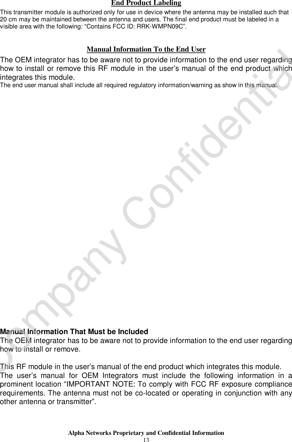  Alpha Networks Proprietary and Confidential Information  13  End Product Labeling This transmitter module is authorized only for use in device where the antenna may be installed such that 20 cm may be maintained between the antenna and users. The final end product must be labeled in a visible area with the following: “Contains FCC ID: RRK-WMPN09C”.  Manual Information To the End User The OEM integrator has to be aware not to provide information to the end user regarding how to install or remove this RF module in the user’s manual of the end product which integrates this module. The end user manual shall include all required regulatory information/warning as show in this manual.                               Manual Information That Must be Included The OEM integrator has to be aware not to provide information to the end user regarding how to install or remove.  This RF module in the user’s manual of the end product which integrates this module. The user’s manual for OEM Integrators must include the following information in a prominent location “IMPORTANT NOTE: To comply with FCC RF exposure compliance requirements. The antenna must not be co-located or operating in conjunction with any other antenna or transmitter”. Company Confidential