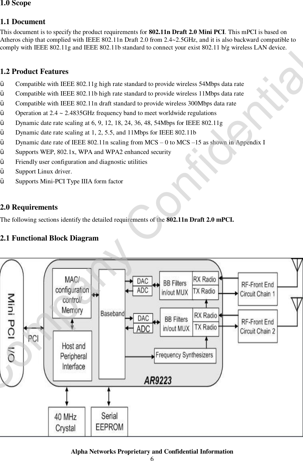  Alpha Networks Proprietary and Confidential Information  6  1.0 Scope 1.1 Document This document is to specify the product requirements for 802.11n Draft 2.0 Mini PCI. This mPCI is based on Atheros chip that complied with IEEE 802.11n Draft 2.0 from 2.4~2.5GHz, and it is also backward compatible to comply with IEEE 802.11g and IEEE 802.11b standard to connect your exist 802.11 b/g wireless LAN device.    1.2 Product Features Ÿ Compatible with IEEE 802.11g high rate standard to provide wireless 54Mbps data rate Ÿ Compatible with IEEE 802.11b high rate standard to provide wireless 11Mbps data rate Ÿ Compatible with IEEE 802.11n draft standard to provide wireless 300Mbps data rate  Ÿ Operation at 2.4 ~ 2.4835GHz frequency band to meet worldwide regulations Ÿ Dynamic date rate scaling at 6, 9, 12, 18, 24, 36, 48, 54Mbps for IEEE 802.11g Ÿ Dynamic date rate scaling at 1, 2, 5.5, and 11Mbps for IEEE 802.11b Ÿ Dynamic date rate of IEEE 802.11n scaling from MCS – 0 to MCS –15 as shown in Appendix I Ÿ Supports WEP, 802.1x, WPA and WPA2 enhanced security Ÿ Friendly user configuration and diagnostic utilities Ÿ Support Linux driver.   Ÿ Supports Mini-PCI Type IIIA form factor  2.0 Requirements The following sections identify the detailed requirements of the 802.11n Draft 2.0 mPCI. 2.1 Functional Block Diagram   Company Confidential