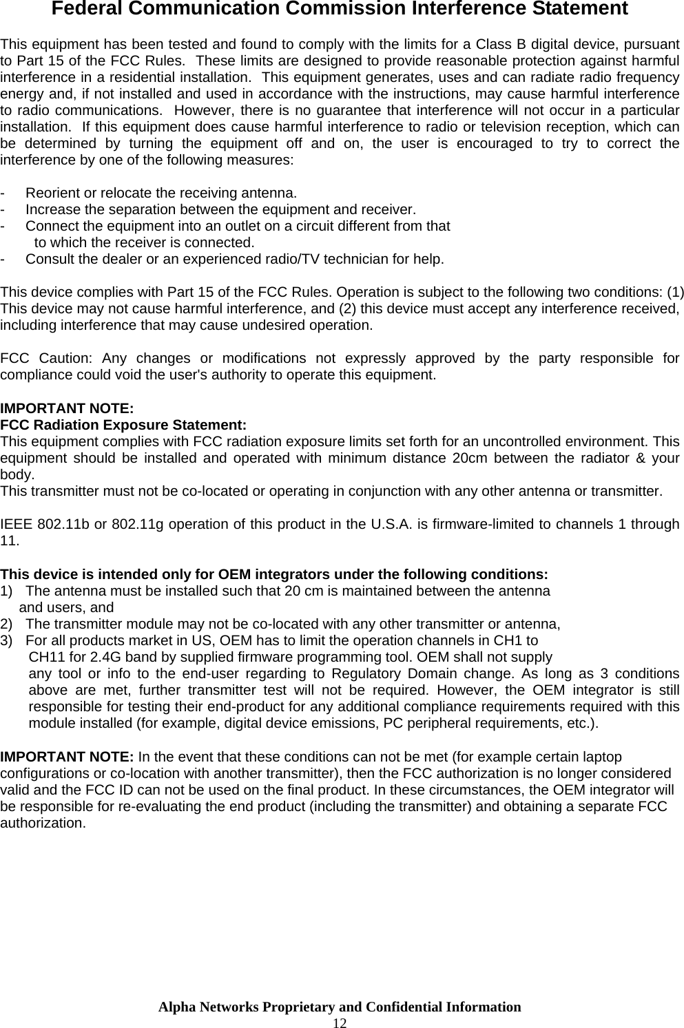  Federal Communication Commission Interference Statement  This equipment has been tested and found to comply with the limits for a Class B digital device, pursuant to Part 15 of the FCC Rules.  These limits are designed to provide reasonable protection against harmful interference in a residential installation.  This equipment generates, uses and can radiate radio frequency energy and, if not installed and used in accordance with the instructions, may cause harmful interference to radio communications.  However, there is no guarantee that interference will not occur in a particular installation.  If this equipment does cause harmful interference to radio or television reception, which can be determined by turning the equipment off and on, the user is encouraged to try to correct the interference by one of the following measures:  -  Reorient or relocate the receiving antenna. -  Increase the separation between the equipment and receiver. -  Connect the equipment into an outlet on a circuit different from that to which the receiver is connected. -  Consult the dealer or an experienced radio/TV technician for help.  This device complies with Part 15 of the FCC Rules. Operation is subject to the following two conditions: (1) This device may not cause harmful interference, and (2) this device must accept any interference received, including interference that may cause undesired operation.  FCC Caution: Any changes or modifications not expressly approved by the party responsible for compliance could void the user&apos;s authority to operate this equipment.  IMPORTANT NOTE: FCC Radiation Exposure Statement: This equipment complies with FCC radiation exposure limits set forth for an uncontrolled environment. This equipment should be installed and operated with minimum distance 20cm between the radiator &amp; your body. This transmitter must not be co-located or operating in conjunction with any other antenna or transmitter.  IEEE 802.11b or 802.11g operation of this product in the U.S.A. is firmware-limited to channels 1 through 11.  This device is intended only for OEM integrators under the following conditions: 1)  The antenna must be installed such that 20 cm is maintained between the antenna    and users, and  2)  The transmitter module may not be co-located with any other transmitter or antenna,  3)  For all products market in US, OEM has to limit the operation channels in CH1 to  CH11 for 2.4G band by supplied firmware programming tool. OEM shall not supply  any tool or info to the end-user regarding to Regulatory Domain change. As long as 3 conditions above are met, further transmitter test will not be required. However, the OEM integrator is still responsible for testing their end-product for any additional compliance requirements required with this module installed (for example, digital device emissions, PC peripheral requirements, etc.).  IMPORTANT NOTE: In the event that these conditions can not be met (for example certain laptop configurations or co-location with another transmitter), then the FCC authorization is no longer considered valid and the FCC ID can not be used on the final product. In these circumstances, the OEM integrator will be responsible for re-evaluating the end product (including the transmitter) and obtaining a separate FCC authorization.       Alpha Networks Proprietary and Confidential Information  12  