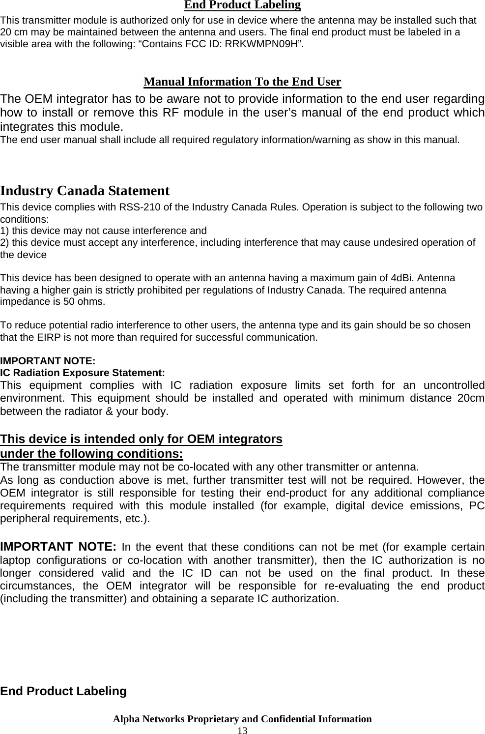  End Product Labeling This transmitter module is authorized only for use in device where the antenna may be installed such that 20 cm may be maintained between the antenna and users. The final end product must be labeled in a visible area with the following: “Contains FCC ID: RRKWMPN09H”.  Manual Information To the End User The OEM integrator has to be aware not to provide information to the end user regarding how to install or remove this RF module in the user’s manual of the end product which integrates this module. The end user manual shall include all required regulatory information/warning as show in this manual.   Industry Canada Statement This device complies with RSS-210 of the Industry Canada Rules. Operation is subject to the following two conditions: 1) this device may not cause interference and 2) this device must accept any interference, including interference that may cause undesired operation of the device  This device has been designed to operate with an antenna having a maximum gain of 4dBi. Antenna having a higher gain is strictly prohibited per regulations of Industry Canada. The required antenna impedance is 50 ohms.  To reduce potential radio interference to other users, the antenna type and its gain should be so chosen that the EIRP is not more than required for successful communication.  IMPORTANT NOTE: IC Radiation Exposure Statement: This equipment complies with IC radiation exposure limits set forth for an uncontrolled environment. This equipment should be installed and operated with minimum distance 20cm between the radiator &amp; your body.  This device is intended only for OEM integrators  under the following conditions: The transmitter module may not be co-located with any other transmitter or antenna. As long as conduction above is met, further transmitter test will not be required. However, the OEM integrator is still responsible for testing their end-product for any additional compliance requirements required with this module installed (for example, digital device emissions, PC peripheral requirements, etc.).  IMPORTANT NOTE: In the event that these conditions can not be met (for example certain laptop configurations or co-location with another transmitter), then the IC authorization is no longer considered valid and the IC ID can not be used on the final product. In these circumstances, the OEM integrator will be responsible for re-evaluating the end product (including the transmitter) and obtaining a separate IC authorization.       End Product Labeling Alpha Networks Proprietary and Confidential Information  13  