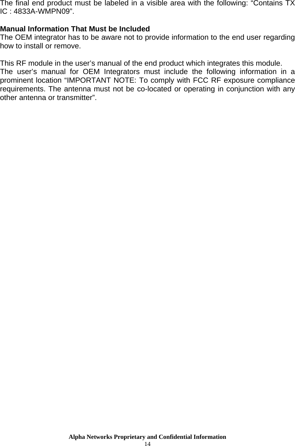  The final end product must be labeled in a visible area with the following: “Contains TX IC : 4833A-WMPN09”.  Manual Information That Must be Included The OEM integrator has to be aware not to provide information to the end user regarding how to install or remove.  This RF module in the user’s manual of the end product which integrates this module. The user’s manual for OEM Integrators must include the following information in a prominent location “IMPORTANT NOTE: To comply with FCC RF exposure compliance requirements. The antenna must not be co-located or operating in conjunction with any other antenna or transmitter”.    Alpha Networks Proprietary and Confidential Information  14  