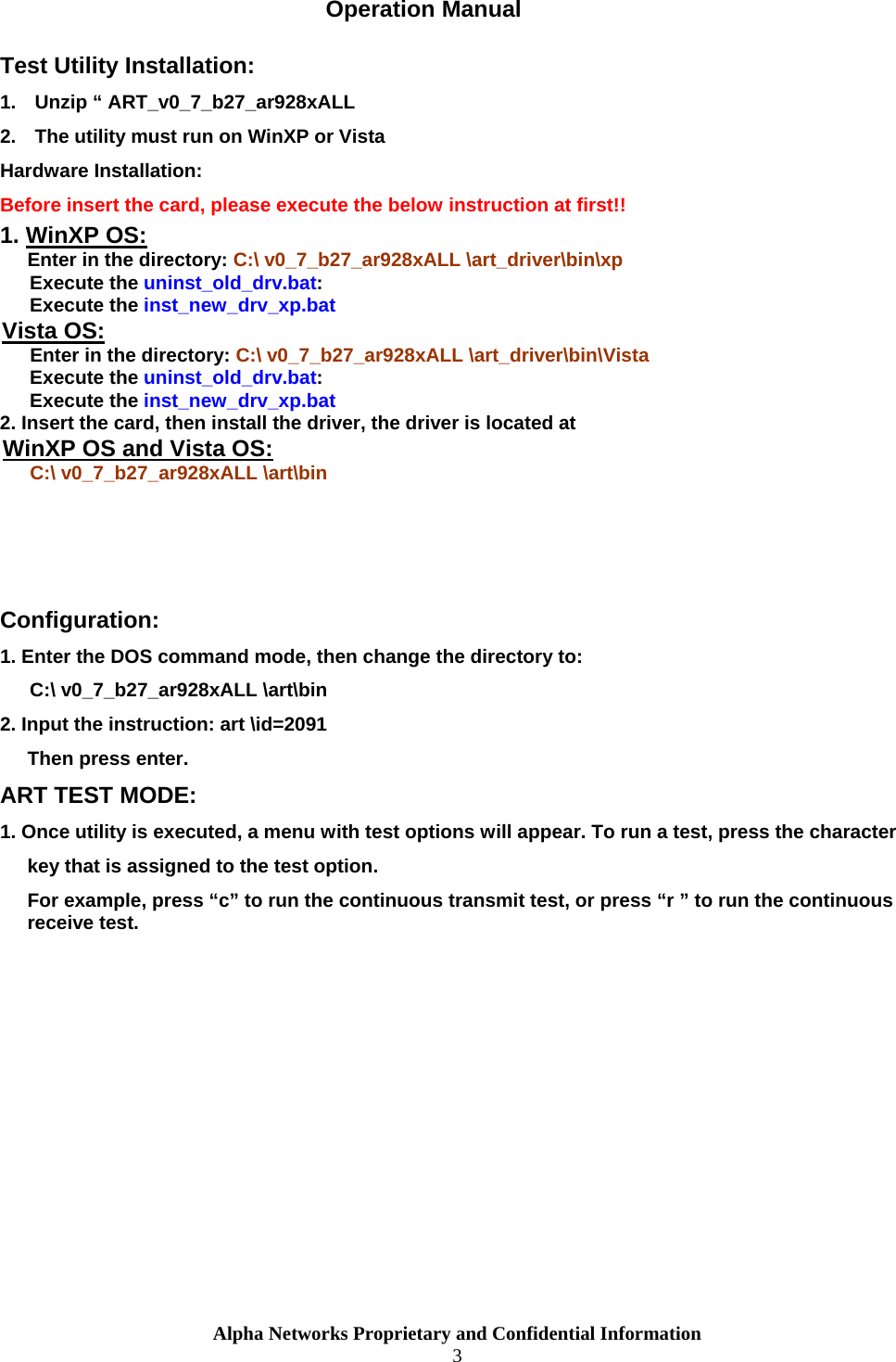  Operation Manual Test Utility Installation: 1.  Unzip “ ART_v0_7_b27_ar928xALL 2.  The utility must run on WinXP or Vista Hardware Installation: Before insert the card, please execute the below instruction at first!! 1. WinXP OS:Enter in the directory: C:\ v0_7_b27_ar928xALL \art_driver\bin\xp Execute the uninst_old_drv.bat: Execute the inst_new_drv_xp.bat Vista OS: Enter in the directory: C:\ v0_7_b27_ar928xALL \art_driver\bin\Vista Execute the uninst_old_drv.bat: Execute the inst_new_drv_xp.bat 2. Insert the card, then install the driver, the driver is located at WinXP OS and Vista OS:C:\ v0_7_b27_ar928xALL \art\bin    Configuration: 1. Enter the DOS command mode, then change the directory to: C:\ v0_7_b27_ar928xALL \art\bin  2. Input the instruction: art \id=2091 Then press enter. ART TEST MODE: 1. Once utility is executed, a menu with test options will appear. To run a test, press the character  key that is assigned to the test option. For example, press “c” to run the continuous transmit test, or press “r ” to run the continuous receive test. Alpha Networks Proprietary and Confidential Information  3  