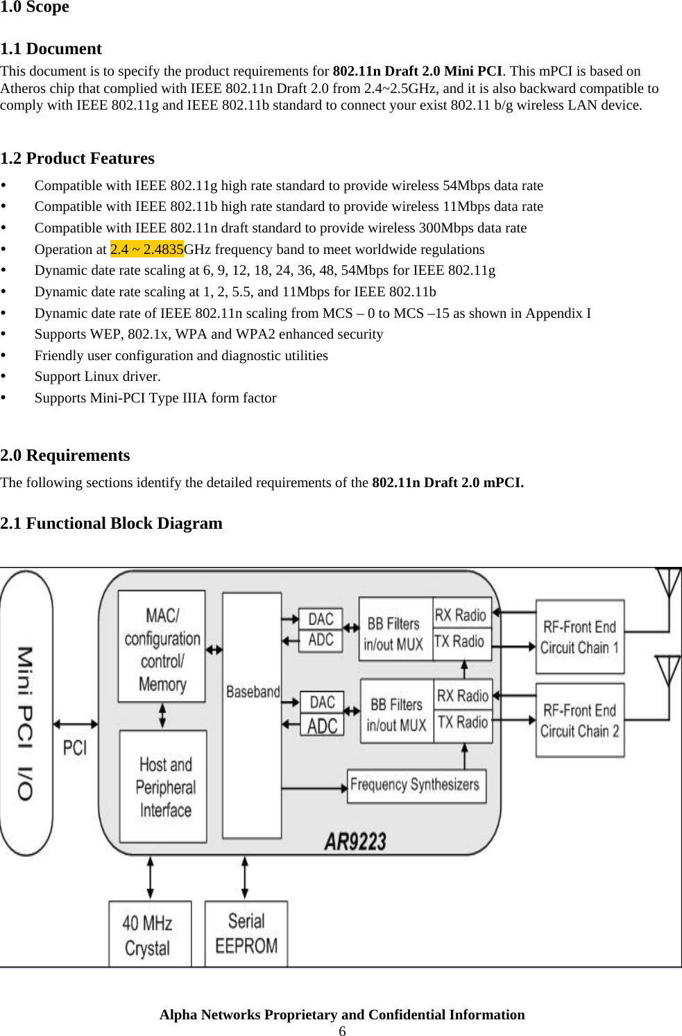  1.0 Scope 1.1 Document This document is to specify the product requirements for 802.11n Draft 2.0 Mini PCI. This mPCI is based on Atheros chip that complied with IEEE 802.11n Draft 2.0 from 2.4~2.5GHz, and it is also backward compatible to comply with IEEE 802.11g and IEEE 802.11b standard to connect your exist 802.11 b/g wireless LAN device.    1.2 Product Features   Compatible with IEEE 802.11g high rate standard to provide wireless 54Mbps data rate   Compatible with IEEE 802.11b high rate standard to provide wireless 11Mbps data rate   Compatible with IEEE 802.11n draft standard to provide wireless 300Mbps data rate    Operation at 2.4 ~ 2.4835GHz frequency band to meet worldwide regulations   Dynamic date rate scaling at 6, 9, 12, 18, 24, 36, 48, 54Mbps for IEEE 802.11g   Dynamic date rate scaling at 1, 2, 5.5, and 11Mbps for IEEE 802.11b   Dynamic date rate of IEEE 802.11n scaling from MCS – 0 to MCS –15 as shown in Appendix I   Supports WEP, 802.1x, WPA and WPA2 enhanced security   Friendly user configuration and diagnostic utilities   Support Linux driver.     Supports Mini-PCI Type IIIA form factor  2.0 Requirements The following sections identify the detailed requirements of the 802.11n Draft 2.0 mPCI. 2.1 Functional Block Diagram   Alpha Networks Proprietary and Confidential Information  6  