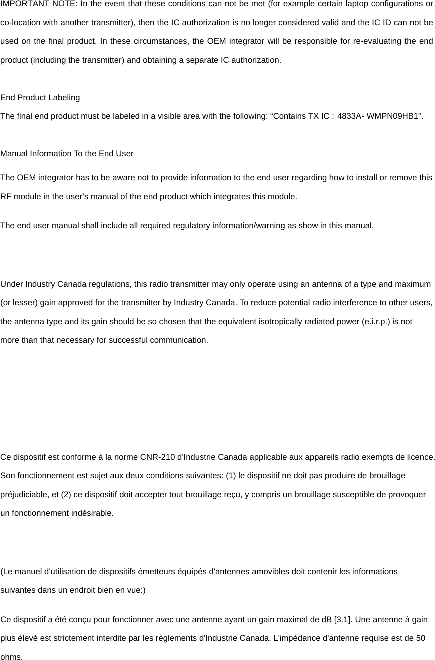  IMPORTANT NOTE: In the event that these conditions can not be met (for example certain laptop configurations or co-location with another transmitter), then the IC authorization is no longer considered valid and the IC ID can not be used on the final product. In these circumstances, the OEM integrator will be responsible for re-evaluating the end product (including the transmitter) and obtaining a separate IC authorization.  End Product Labeling The final end product must be labeled in a visible area with the following: “Contains TX IC : 4833A- WMPN09HB1”.  Manual Information To the End User The OEM integrator has to be aware not to provide information to the end user regarding how to install or remove this RF module in the user’s manual of the end product which integrates this module. The end user manual shall include all required regulatory information/warning as show in this manual.  Under Industry Canada regulations, this radio transmitter may only operate using an antenna of a type and maximum (or lesser) gain approved for the transmitter by Industry Canada. To reduce potential radio interference to other users, the antenna type and its gain should be so chosen that the equivalent isotropically radiated power (e.i.r.p.) is not more than that necessary for successful communication.    Ce dispositif est conforme à la norme CNR-210 d&apos;Industrie Canada applicable aux appareils radio exempts de licence. Son fonctionnement est sujet aux deux conditions suivantes: (1) le dispositif ne doit pas produire de brouillage préjudiciable, et (2) ce dispositif doit accepter tout brouillage reçu, y compris un brouillage susceptible de provoquer un fonctionnement indésirable.  (Le manuel d&apos;utilisation de dispositifs émetteurs équipés d&apos;antennes amovibles doit contenir les informations suivantes dans un endroit bien en vue:) Ce dispositif a été conçu pour fonctionner avec une antenne ayant un gain maximal de dB [3.1]. Une antenne à gain plus élevé est strictement interdite par les règlements d&apos;Industrie Canada. L&apos;impédance d&apos;antenne requise est de 50 ohms.  