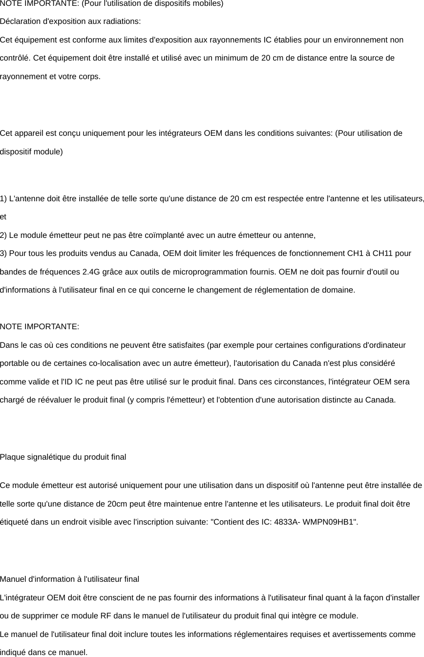 NOTE IMPORTANTE: (Pour l&apos;utilisation de dispositifs mobiles) Déclaration d&apos;exposition aux radiations: Cet équipement est conforme aux limites d&apos;exposition aux rayonnements IC établies pour un environnement non contrôlé. Cet équipement doit être installé et utilisé avec un minimum de 20 cm de distance entre la source de rayonnement et votre corps.  Cet appareil est conçu uniquement pour les intégrateurs OEM dans les conditions suivantes: (Pour utilisation de dispositif module)  1) L&apos;antenne doit être installée de telle sorte qu&apos;une distance de 20 cm est respectée entre l&apos;antenne et les utilisateurs, et 2) Le module émetteur peut ne pas être coïmplanté avec un autre émetteur ou antenne, 3) Pour tous les produits vendus au Canada, OEM doit limiter les fréquences de fonctionnement CH1 à CH11 pour bandes de fréquences 2.4G grâce aux outils de microprogrammation fournis. OEM ne doit pas fournir d&apos;outil ou d&apos;informations à l&apos;utilisateur final en ce qui concerne le changement de réglementation de domaine.  NOTE IMPORTANTE: Dans le cas où ces conditions ne peuvent être satisfaites (par exemple pour certaines configurations d&apos;ordinateur portable ou de certaines co-localisation avec un autre émetteur), l&apos;autorisation du Canada n&apos;est plus considéré comme valide et l&apos;ID IC ne peut pas être utilisé sur le produit final. Dans ces circonstances, l&apos;intégrateur OEM sera chargé de réévaluer le produit final (y compris l&apos;émetteur) et l&apos;obtention d&apos;une autorisation distincte au Canada.  Plaque signalétique du produit final Ce module émetteur est autorisé uniquement pour une utilisation dans un dispositif où l&apos;antenne peut être installée de telle sorte qu&apos;une distance de 20cm peut être maintenue entre l&apos;antenne et les utilisateurs. Le produit final doit être étiqueté dans un endroit visible avec l&apos;inscription suivante: &quot;Contient des IC: 4833A- WMPN09HB1&quot;.  Manuel d&apos;information à l&apos;utilisateur final L&apos;intégrateur OEM doit être conscient de ne pas fournir des informations à l&apos;utilisateur final quant à la façon d&apos;installer ou de supprimer ce module RF dans le manuel de l&apos;utilisateur du produit final qui intègre ce module. Le manuel de l&apos;utilisateur final doit inclure toutes les informations réglementaires requises et avertissements comme indiqué dans ce manuel.  