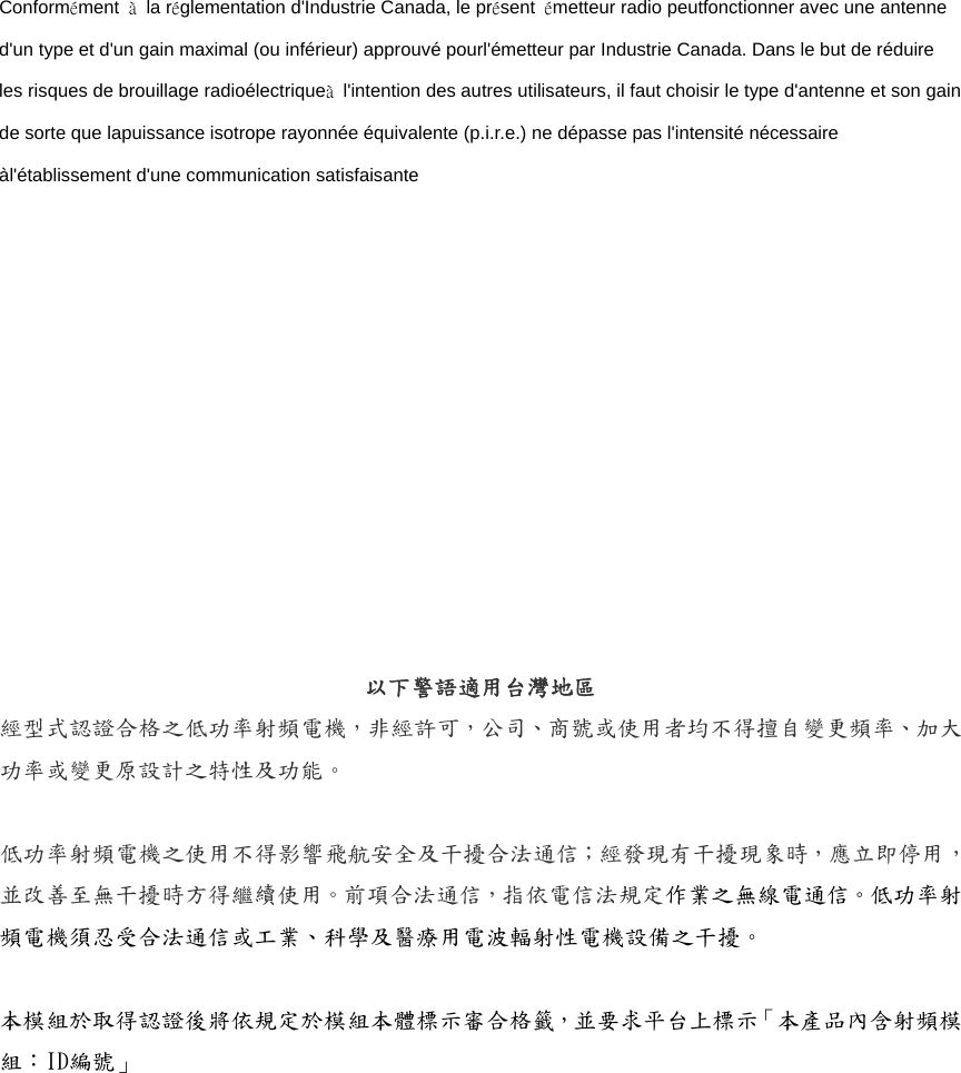 Conformément  à la réglementation d&apos;Industrie Canada, le présent  émetteur radio peutfonctionner avec une antenne d&apos;un type et d&apos;un gain maximal (ou inférieur) approuvé pourl&apos;émetteur par Industrie Canada. Dans le but de réduire les risques de brouillage radioélectriqueà  l&apos;intention des autres utilisateurs, il faut choisir le type d&apos;antenne et son gain de sorte que lapuissance isotrope rayonnée équivalente (p.i.r.e.) ne dépasse pas l&apos;intensité nécessaire àl&apos;établissement d&apos;une communication satisfaisante 以下警語適用台灣地區 經型式認證合格之低功率射頻電機，非經許可，公司、商號或使用者均不得擅自變更頻率、加大功率或變更原設計之特性及功能。  低功率射頻電機之使用不得影響飛航安全及干擾合法通信；經發現有干擾現象時，應立即停用，並改善至無干擾時方得繼續使用。前項合法通信，指依電信法規定作業之無線電通信。低功率射頻電機須忍受合法通信或工業、科學及醫療用電波輻射性電機設備之干擾。  本模組於取得認證後將依規定於模組本體標示審合格籤，並要求平台上標示「本產品內含射頻模組：ID編號」  