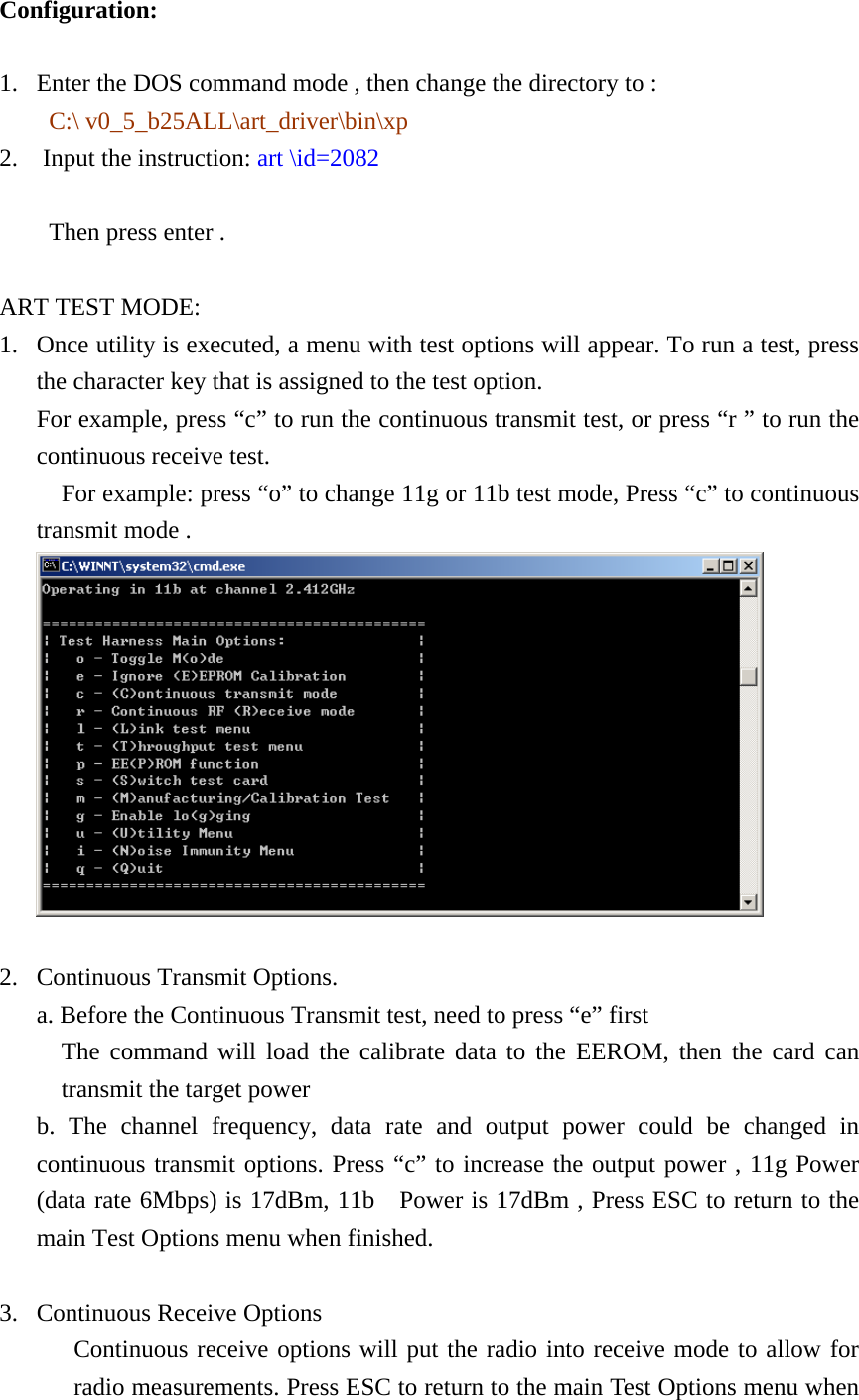 Configuration: 1. Enter the DOS command mode , then change the directory to :   C:\ v0_5_b25ALL\art_driver\bin\xp 2.  Input the instruction: art \id=2082                          Then press enter .  ART TEST MODE: 1. Once utility is executed, a menu with test options will appear. To run a test, press the character key that is assigned to the test option. For example, press “c” to run the continuous transmit test, or press “r ” to run the continuous receive test.   For example: press “o” to change 11g or 11b test mode, Press “c” to continuous transmit mode .   2. Continuous Transmit Options. a. Before the Continuous Transmit test, need to press “e” first   The command will load the calibrate data to the EEROM, then the card can transmit the target power b. The channel frequency, data rate and output power could be changed in continuous transmit options. Press “c” to increase the output power , 11g Power (data rate 6Mbps) is 17dBm, 11b    Power is 17dBm , Press ESC to return to the main Test Options menu when finished.  3. Continuous Receive Options Continuous receive options will put the radio into receive mode to allow for radio measurements. Press ESC to return to the main Test Options menu when 