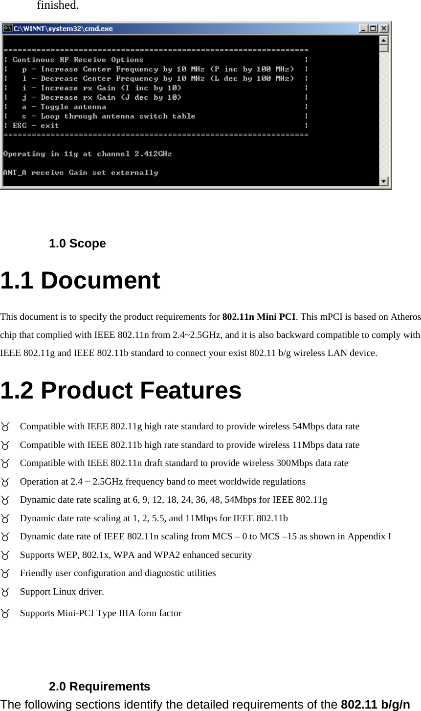 finished.    1.0 Scope 1.1 Document This document is to specify the product requirements for 802.11n Mini PCI. This mPCI is based on Atheros chip that complied with IEEE 802.11n from 2.4~2.5GHz, and it is also backward compatible to comply with IEEE 802.11g and IEEE 802.11b standard to connect your exist 802.11 b/g wireless LAN device.   1.2 Product Features  Compatible with IEEE 802.11g high rate standard to provide wireless 54Mbps data rate  Compatible with IEEE 802.11b high rate standard to provide wireless 11Mbps data rate  Compatible with IEEE 802.11n draft standard to provide wireless 300Mbps data rate  Operation at 2.4 ~ 2.5GHz frequency band to meet worldwide regulations  Dynamic date rate scaling at 6, 9, 12, 18, 24, 36, 48, 54Mbps for IEEE 802.11g  Dynamic date rate scaling at 1, 2, 5.5, and 11Mbps for IEEE 802.11b  Dynamic date rate of IEEE 802.11n scaling from MCS – 0 to MCS –15 as shown in Appendix I  Supports WEP, 802.1x, WPA and WPA2 enhanced security  Friendly user configuration and diagnostic utilities  Support Linux driver.  Supports Mini-PCI Type IIIA form factor    2.0 Requirements The following sections identify the detailed requirements of the 802.11 b/g/n   