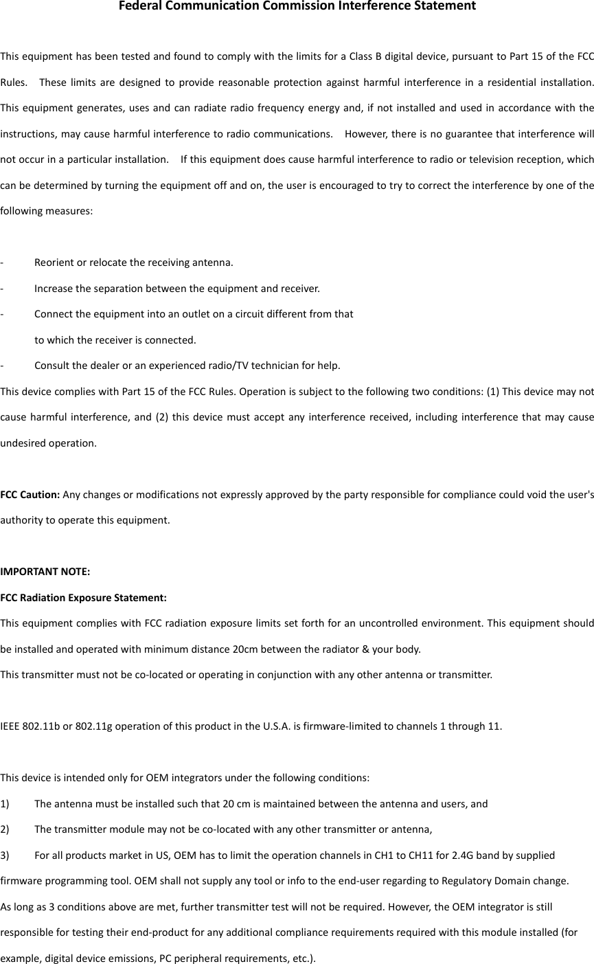  FederalCommunicationCommissionInterferenceStatementThisequipmenthasbeentestedandfoundtocomplywiththelimitsforaClassBdigitaldevice,pursuanttoPart15oftheFCCRules.Theselimitsaredesignedtoprovidereasonableprotectionagainstharmfulinterferenceinaresidentialinstallation.Thisequipmentgenerates,usesandcanradiateradiofrequencyenergyand,ifnotinstalledandusedinaccordancewiththeinstructions,maycauseharmfulinterferencetoradiocommunications.However,thereisnoguaranteethatinterferencewillnotoccurinaparticularinstallation.Ifthisequipmentdoescauseharmfulinterferencetoradioortelevisionreception,whichcanbedeterminedbyturningtheequipmentoffandon,theuserisencouragedtotrytocorrecttheinterferencebyoneofthefollowingmeasures:‐ Reorientorrelocatethereceivingantenna.‐ Increasetheseparationbetweentheequipmentandreceiver.‐ Connecttheequipmentintoanoutletonacircuitdifferentfromthattowhichthereceiverisconnected.‐ Consultthedealeroranexperiencedradio/TVtechnicianforhelp.ThisdevicecomplieswithPart15oftheFCCRules.Operationissubjecttothefollowingtwoconditions:(1)Thisdevicemaynotcauseharmfulinterference,and(2)thisdevicemustacceptanyinterferencereceived,includinginterferencethatmaycauseundesiredoperation.FCCCaution:Anychangesormodificationsnotexpresslyapprovedbythepartyresponsibleforcompliancecouldvoidtheuser&apos;sauthoritytooperatethisequipment.IMPORTANTNOTE:FCCRadiationExposureStatement:ThisequipmentcomplieswithFCCradiationexposurelimitssetforthforanuncontrolledenvironment.Thisequipmentshouldbeinstalledandoperatedwithminimumdistance20cmbetweentheradiator&amp;yourbody.Thistransmittermustnotbeco‐locatedoroperatinginconjunctionwithanyotherantennaortransmitter.IEEE802.11bor802.11goperationofthisproductintheU.S.A.isfirmware‐limitedtochannels1through11.ThisdeviceisintendedonlyforOEMintegratorsunderthefollowingconditions:1) Theantennamustbeinstalledsuchthat20cmismaintainedbetweentheantennaandusers,and2) Thetransmittermodulemaynotbeco‐locatedwithanyothertransmitterorantenna,3) ForallproductsmarketinUS,OEMhastolimittheoperationchannelsinCH1toCH11for2.4Gbandbysuppliedfirmwareprogrammingtool.OEMshallnotsupplyanytoolorinfototheend‐userregardingtoRegulatoryDomainchange.Aslongas3conditionsabovearemet,furthertransmittertestwillnotberequired.However,theOEMintegratorisstillresponsiblefortestingtheirend‐productforanyadditionalcompliancerequirementsrequiredwiththismoduleinstalled(forexample,digitaldeviceemissions,PCperipheralrequirements,etc.).