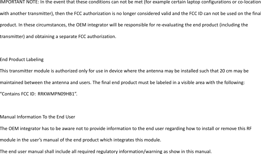 IMPORTANTNOTE:Intheeventthattheseconditionscannotbemet(forexamplecertainlaptopconfigurationsorco‐locationwithanothertransmitter),thentheFCCauthorizationisnolongerconsideredvalidandtheFCCIDcannotbeusedonthefinalproduct.Inthesecircumstances,theOEMintegratorwillberesponsibleforre‐evaluatingtheendproduct(includingthetransmitter)andobtainingaseparateFCCauthorization.EndProductLabelingThistransmittermoduleisauthorizedonlyforuseindevicewheretheantennamaybeinstalledsuchthat20cmmaybemaintainedbetweentheantennaandusers.Thefinalendproductmustbelabeledinavisibleareawiththefollowing:“ContainsFCCID: RRKWMPN09HB1”.ManualInformationTotheEndUserTheOEMintegratorhastobeawarenottoprovideinformationtotheenduserregardinghowtoinstallorremovethisRFmoduleintheuser’smanualoftheendproductwhichintegratesthismodule.Theendusermanualshallincludeallrequiredregulatoryinformation/warningasshowinthismanual.