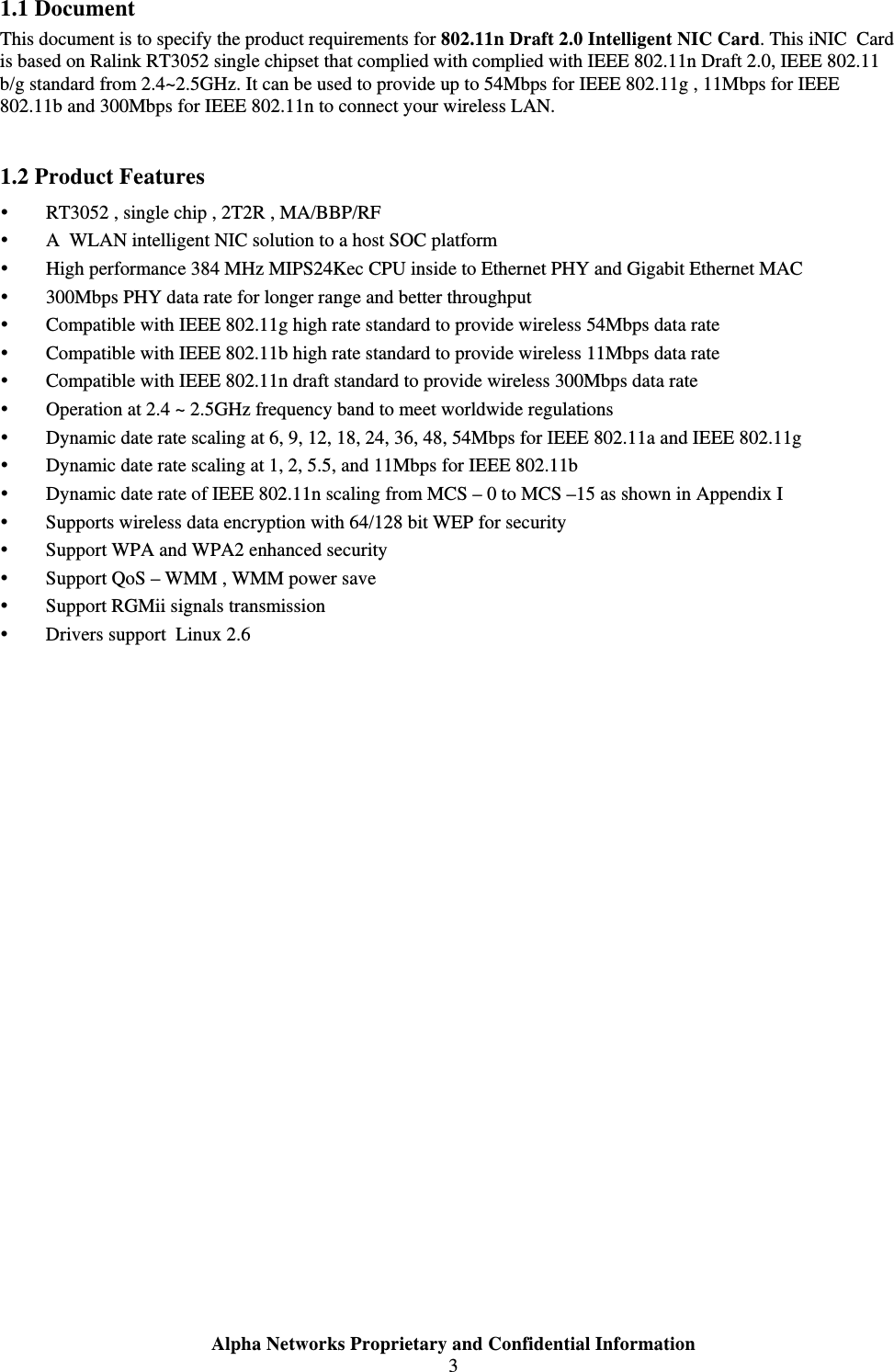  Alpha Networks Proprietary and Confidential Information  3  1.1 Document This document is to specify the product requirements for 802.11n Draft 2.0 Intelligent NIC Card. This iNIC  Card is based on Ralink RT3052 single chipset that complied with complied with IEEE 802.11n Draft 2.0, IEEE 802.11 b/g standard from 2.4~2.5GHz. It can be used to provide up to 54Mbps for IEEE 802.11g , 11Mbps for IEEE 802.11b and 300Mbps for IEEE 802.11n to connect your wireless LAN.    1.2 Product Features y RT3052 , single chip , 2T2R , MA/BBP/RF  y A  WLAN intelligent NIC solution to a host SOC platform  y High performance 384 MHz MIPS24Kec CPU inside to Ethernet PHY and Gigabit Ethernet MAC  y 300Mbps PHY data rate for longer range and better throughput  y Compatible with IEEE 802.11g high rate standard to provide wireless 54Mbps data rate y Compatible with IEEE 802.11b high rate standard to provide wireless 11Mbps data rate y Compatible with IEEE 802.11n draft standard to provide wireless 300Mbps data rate  y Operation at 2.4 ~ 2.5GHz frequency band to meet worldwide regulations y Dynamic date rate scaling at 6, 9, 12, 18, 24, 36, 48, 54Mbps for IEEE 802.11a and IEEE 802.11g y Dynamic date rate scaling at 1, 2, 5.5, and 11Mbps for IEEE 802.11b y Dynamic date rate of IEEE 802.11n scaling from MCS – 0 to MCS –15 as shown in Appendix I y Supports wireless data encryption with 64/128 bit WEP for security y Support WPA and WPA2 enhanced security y Support QoS – WMM , WMM power save  y Support RGMii signals transmission  y Drivers support  Linux 2.6  