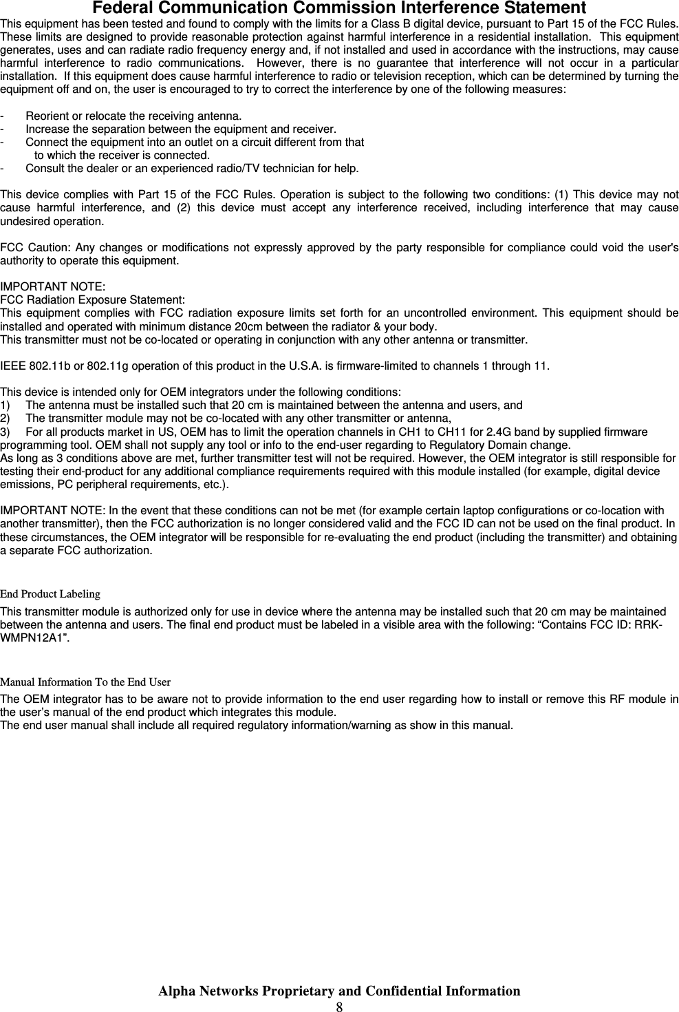  Alpha Networks Proprietary and Confidential Information  8   Federal Communication Commission Interference Statement This equipment has been tested and found to comply with the limits for a Class B digital device, pursuant to Part 15 of the FCC Rules.  These limits are designed to provide reasonable protection against harmful interference in a residential installation.  This equipment generates, uses and can radiate radio frequency energy and, if not installed and used in accordance with the instructions, may cause harmful interference to radio communications.  However, there is no guarantee that interference will not occur in a particular installation.  If this equipment does cause harmful interference to radio or television reception, which can be determined by turning the equipment off and on, the user is encouraged to try to correct the interference by one of the following measures:  -  Reorient or relocate the receiving antenna. -  Increase the separation between the equipment and receiver. -  Connect the equipment into an outlet on a circuit different from that to which the receiver is connected. -  Consult the dealer or an experienced radio/TV technician for help.  This device complies with Part 15 of the FCC Rules. Operation is subject to the following two conditions: (1) This device may not cause harmful interference, and (2) this device must accept any interference received, including interference that may cause undesired operation.  FCC Caution: Any changes or modifications not expressly approved by the party responsible for compliance could void the user&apos;s authority to operate this equipment.  IMPORTANT NOTE: FCC Radiation Exposure Statement: This equipment complies with FCC radiation exposure limits set forth for an uncontrolled environment. This equipment should be installed and operated with minimum distance 20cm between the radiator &amp; your body. This transmitter must not be co-located or operating in conjunction with any other antenna or transmitter.  IEEE 802.11b or 802.11g operation of this product in the U.S.A. is firmware-limited to channels 1 through 11.  This device is intended only for OEM integrators under the following conditions: 1)  The antenna must be installed such that 20 cm is maintained between the antenna and users, and  2)  The transmitter module may not be co-located with any other transmitter or antenna,  3)  For all products market in US, OEM has to limit the operation channels in CH1 to CH11 for 2.4G band by supplied firmware programming tool. OEM shall not supply any tool or info to the end-user regarding to Regulatory Domain change. As long as 3 conditions above are met, further transmitter test will not be required. However, the OEM integrator is still responsible for testing their end-product for any additional compliance requirements required with this module installed (for example, digital device emissions, PC peripheral requirements, etc.).  IMPORTANT NOTE: In the event that these conditions can not be met (for example certain laptop configurations or co-location with another transmitter), then the FCC authorization is no longer considered valid and the FCC ID can not be used on the final product. In these circumstances, the OEM integrator will be responsible for re-evaluating the end product (including the transmitter) and obtaining a separate FCC authorization.  End Product Labeling This transmitter module is authorized only for use in device where the antenna may be installed such that 20 cm may be maintained between the antenna and users. The final end product must be labeled in a visible area with the following: “Contains FCC ID: RRK-WMPN12A1”.  Manual Information To the End User The OEM integrator has to be aware not to provide information to the end user regarding how to install or remove this RF module in the user’s manual of the end product which integrates this module. The end user manual shall include all required regulatory information/warning as show in this manual.           