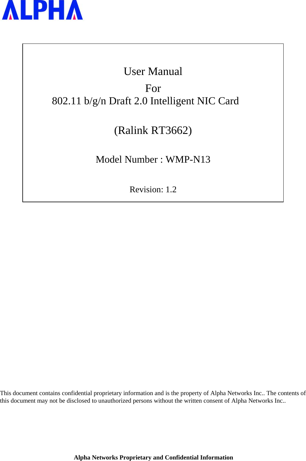 Alpha Networks Proprietary and Confidential Information      User Manual For 802.11 b/g/n Draft 2.0 Intelligent NIC Card  (Ralink RT3662)  Model Number : WMP-N13  Revision: 1.2                           This document contains confidential proprietary information and is the property of Alpha Networks Inc.. The contents of this document may not be disclosed to unauthorized persons without the written consent of Alpha Networks Inc..   