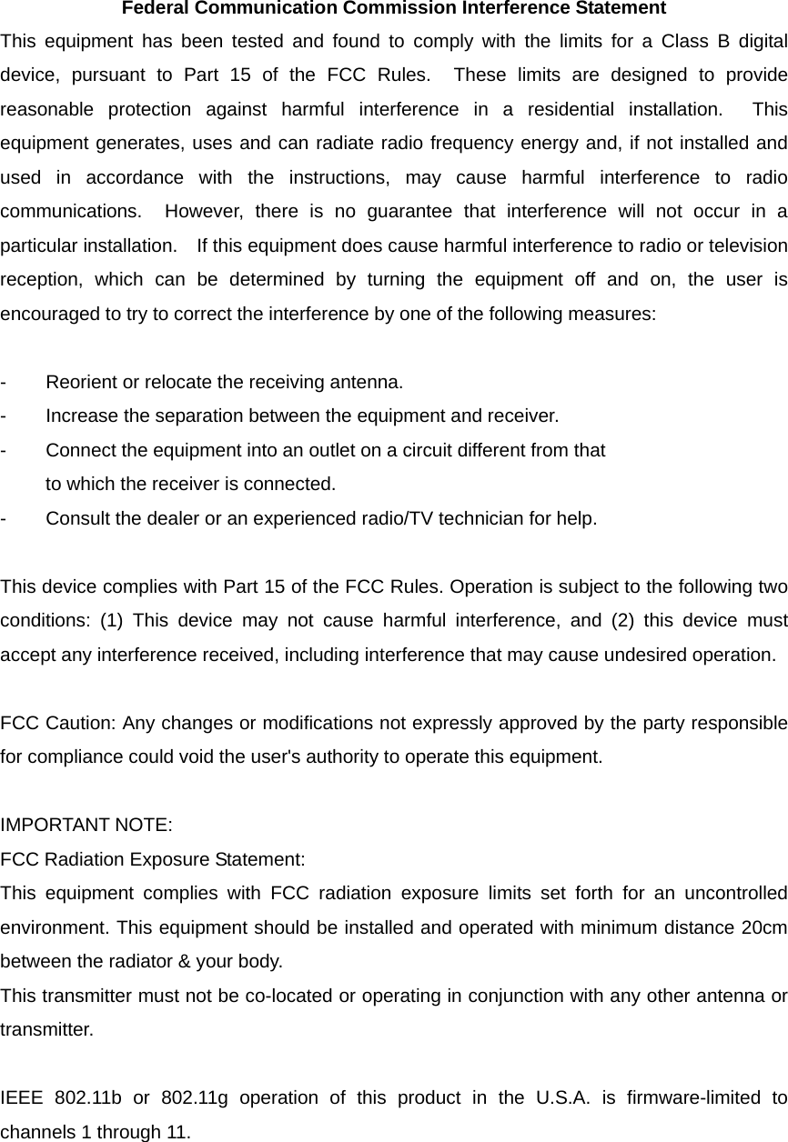 Federal Communication Commission Interference Statement This equipment has been tested and found to comply with the limits for a Class B digital device, pursuant to Part 15 of the FCC Rules.  These limits are designed to provide reasonable protection against harmful interference in a residential installation.  This equipment generates, uses and can radiate radio frequency energy and, if not installed and used in accordance with the instructions, may cause harmful interference to radio communications.  However, there is no guarantee that interference will not occur in a particular installation.    If this equipment does cause harmful interference to radio or television reception, which can be determined by turning the equipment off and on, the user is encouraged to try to correct the interference by one of the following measures:  -  Reorient or relocate the receiving antenna. -  Increase the separation between the equipment and receiver. -  Connect the equipment into an outlet on a circuit different from that to which the receiver is connected. -  Consult the dealer or an experienced radio/TV technician for help.  This device complies with Part 15 of the FCC Rules. Operation is subject to the following two conditions: (1) This device may not cause harmful interference, and (2) this device must accept any interference received, including interference that may cause undesired operation.  FCC Caution: Any changes or modifications not expressly approved by the party responsible for compliance could void the user&apos;s authority to operate this equipment.  IMPORTANT NOTE: FCC Radiation Exposure Statement: This equipment complies with FCC radiation exposure limits set forth for an uncontrolled environment. This equipment should be installed and operated with minimum distance 20cm between the radiator &amp; your body. This transmitter must not be co-located or operating in conjunction with any other antenna or transmitter.  IEEE 802.11b or 802.11g operation of this product in the U.S.A. is firmware-limited to channels 1 through 11. 