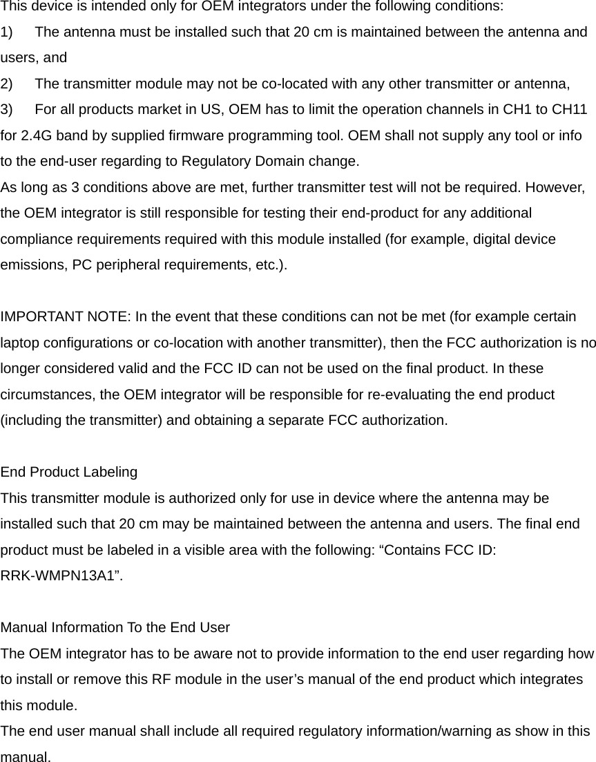 This device is intended only for OEM integrators under the following conditions: 1)  The antenna must be installed such that 20 cm is maintained between the antenna and users, and   2)  The transmitter module may not be co-located with any other transmitter or antenna,   3)  For all products market in US, OEM has to limit the operation channels in CH1 to CH11 for 2.4G band by supplied firmware programming tool. OEM shall not supply any tool or info to the end-user regarding to Regulatory Domain change. As long as 3 conditions above are met, further transmitter test will not be required. However, the OEM integrator is still responsible for testing their end-product for any additional compliance requirements required with this module installed (for example, digital device emissions, PC peripheral requirements, etc.).  IMPORTANT NOTE: In the event that these conditions can not be met (for example certain laptop configurations or co-location with another transmitter), then the FCC authorization is no longer considered valid and the FCC ID can not be used on the final product. In these circumstances, the OEM integrator will be responsible for re-evaluating the end product (including the transmitter) and obtaining a separate FCC authorization.  End Product Labeling This transmitter module is authorized only for use in device where the antenna may be installed such that 20 cm may be maintained between the antenna and users. The final end product must be labeled in a visible area with the following: “Contains FCC ID: RRK-WMPN13A1”.  Manual Information To the End User The OEM integrator has to be aware not to provide information to the end user regarding how to install or remove this RF module in the user’s manual of the end product which integrates this module. The end user manual shall include all required regulatory information/warning as show in this manual.  