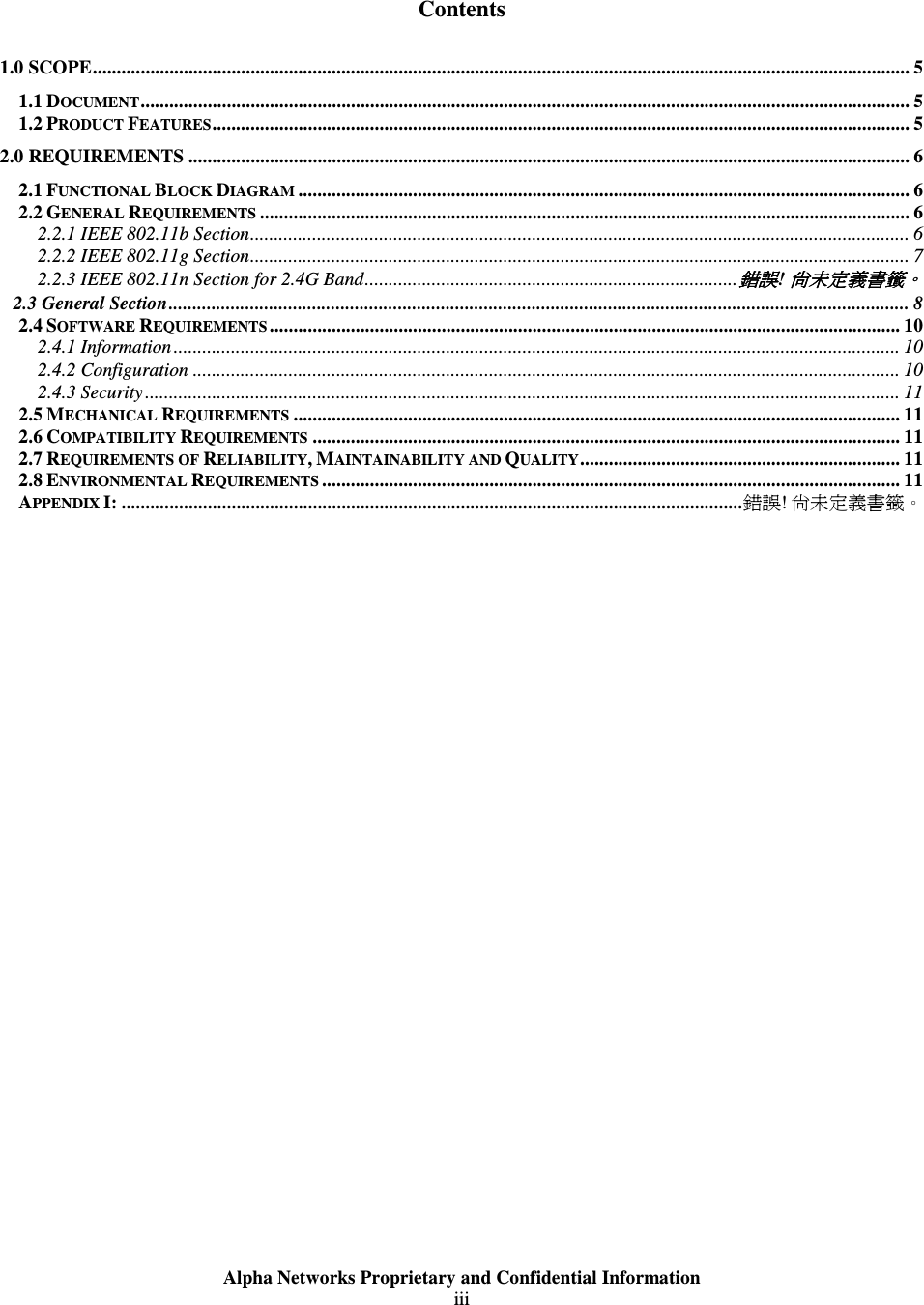  Alpha Networks Proprietary and Confidential Information  iii    Contents 1.0 SCOPE........................................................................................................................................................................... 5 1.1 DOCUMENT................................................................................................................................................................. 5 1.2 PRODUCT FEATURES.................................................................................................................................................. 5 2.0 REQUIREMENTS ....................................................................................................................................................... 6 2.1 FUNCTIONAL BLOCK DIAGRAM ................................................................................................................................ 6 2.2 GENERAL REQUIREMENTS ........................................................................................................................................ 6 2.2.1 IEEE 802.11b Section.......................................................................................................................................... 6 2.2.2 IEEE 802.11g Section.......................................................................................................................................... 7 2.2.3 IEEE 802.11n Section for 2.4G Band..............................................................................錯誤錯誤錯誤錯誤! 尚未定義書籤尚未定義書籤尚未定義書籤尚未定義書籤。。。。 2.3 General Section........................................................................................................................................................... 8 2.4 SOFTWARE REQUIREMENTS .................................................................................................................................... 10 2.4.1 Information........................................................................................................................................................ 10 2.4.2 Configuration .................................................................................................................................................... 10 2.4.3 Security.............................................................................................................................................................. 11 2.5 MECHANICAL REQUIREMENTS ............................................................................................................................... 11 2.6 COMPATIBILITY REQUIREMENTS ........................................................................................................................... 11 2.7 REQUIREMENTS OF RELIABILITY, MAINTAINABILITY AND QUALITY................................................................... 11 2.8 ENVIRONMENTAL REQUIREMENTS ......................................................................................................................... 11 APPENDIX I: ..................................................................................................................................錯誤! 尚未定義書籤。  