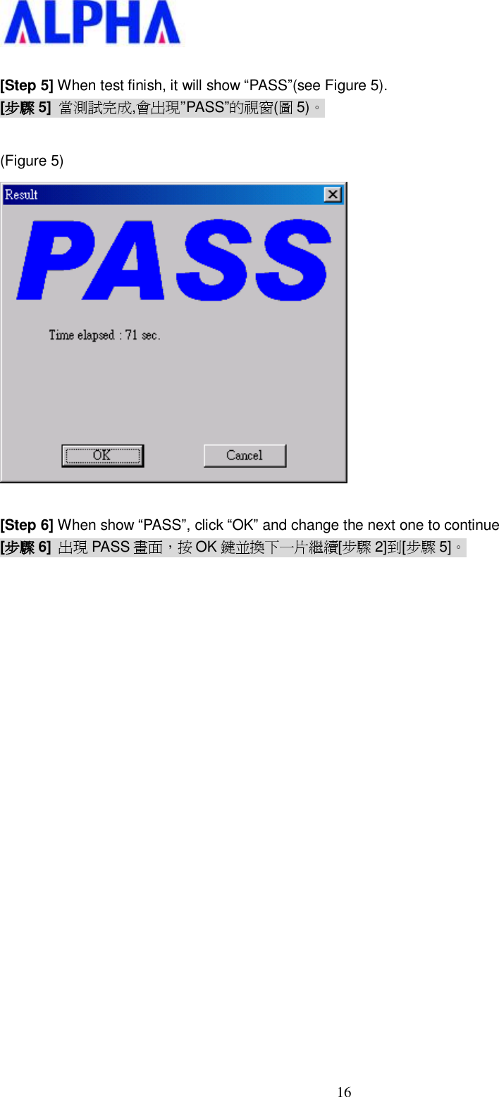   16 [Step 5] When test finish, it will show “PASS”(see Figure 5). [步驟 5] 當測試完成,會出現’’PASS”的視窗(圖5)。  (Figure 5)   [Step 6] When show “PASS”, click “OK” and change the next one to continue [步驟 6] 出現 PASS 畫面，按 OK 鍵並換下一片繼續[步驟 2]到[步驟 5]。                   