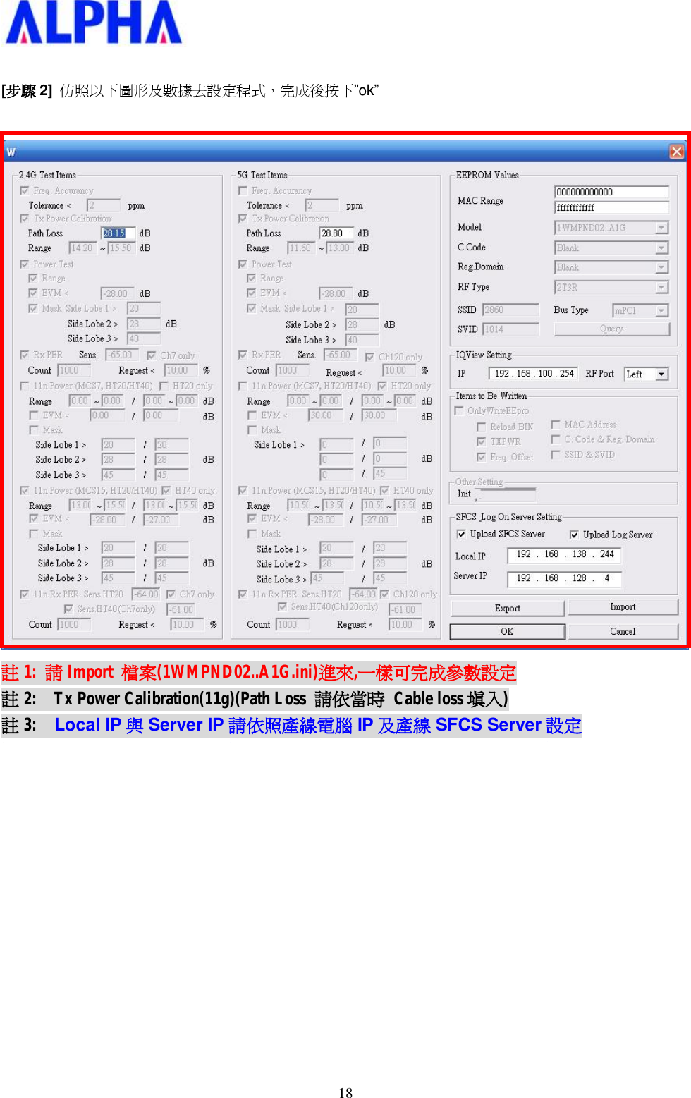   18 [步驟 2]  仿照以下圖形及數據去設定程式，完成後按下”ok”   註1:  請Import  檔案(1WMPND02..A1G.ini)進來,一樣可完成參數設定 註2:  Tx Power Calibration(11g)(Path Loss  請依當時 Cable loss 填入) 註3:  Local IP 與Server IP 請依照產線電腦 IP 及產線 SFCS Server 設定             