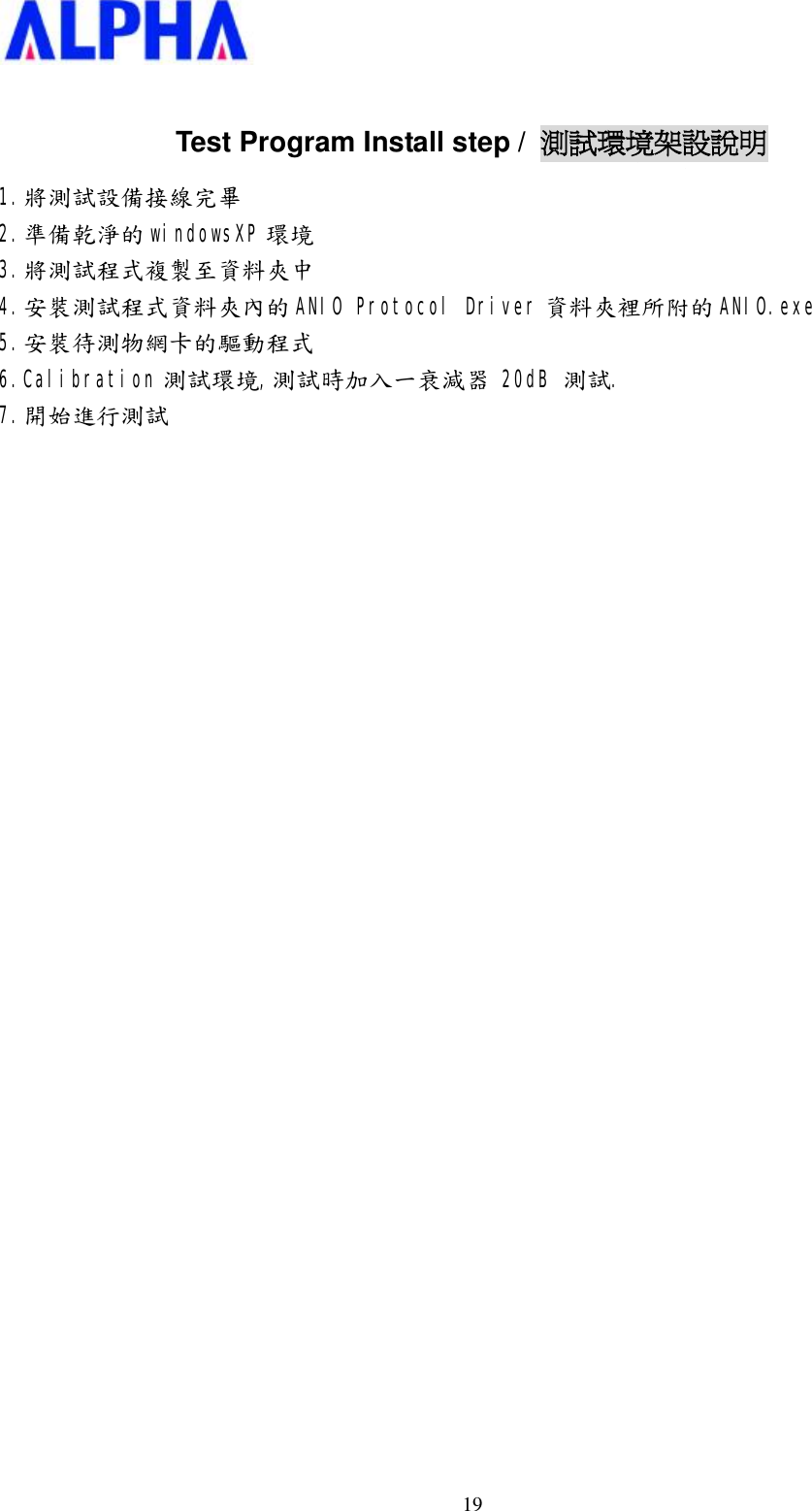  19 Test Program Install step /  測試環境架設說明 1.將測試設備接線完畢 2.準備乾淨的 windowsXP 環境 3.將測試程式複製至資料夾中 4.安裝測試程式資料夾內的 ANIO Protocol Driver 資料夾裡所附的 ANIO.exe 5.安裝待測物網卡的驅動程式 6.Calibration 測試環境,測試時加入一衰減器 20dB 測試. 7.開始進行測試                             