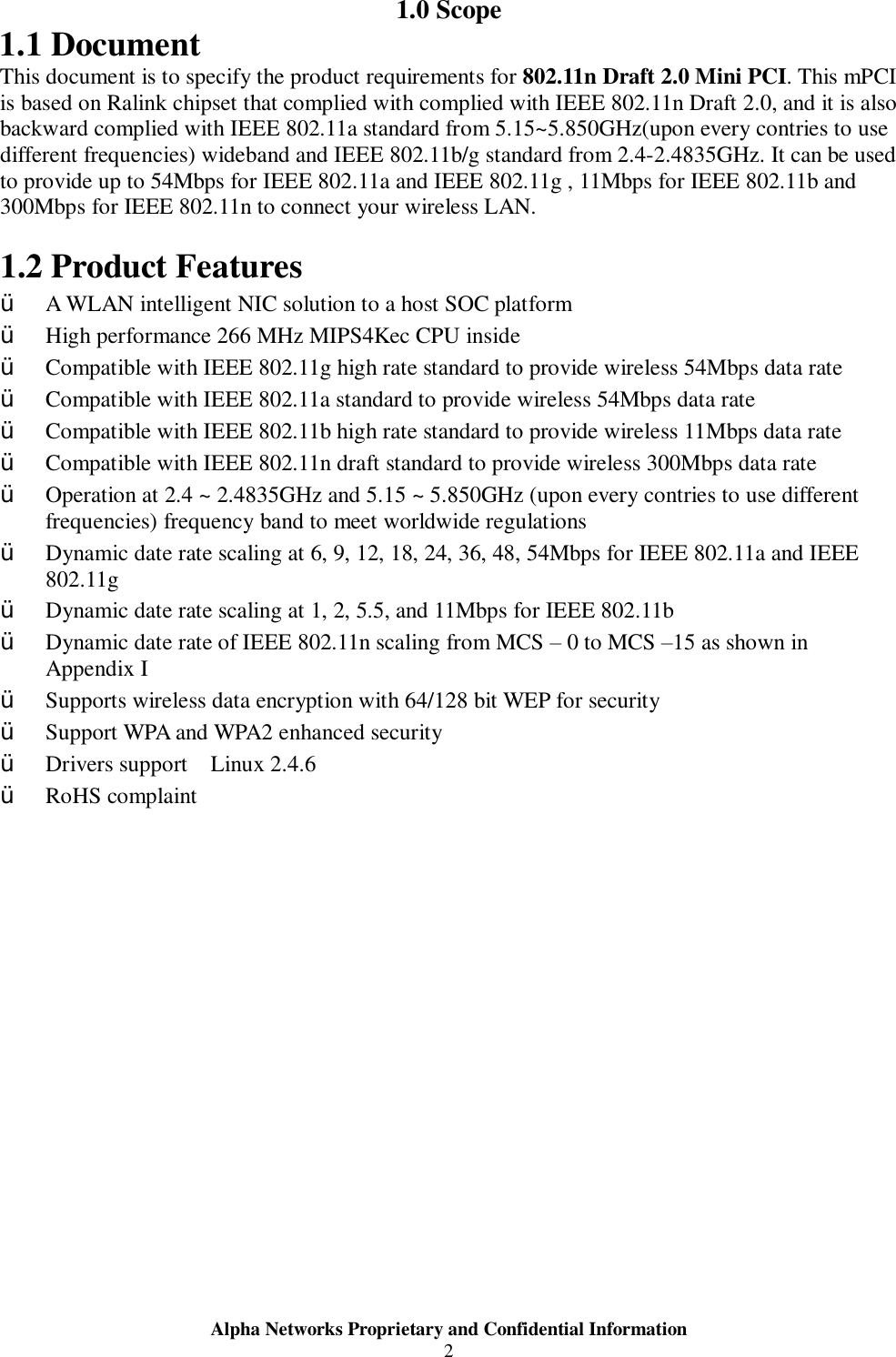  Alpha Networks Proprietary and Confidential Information  2  1.0 Scope 1.1 Document This document is to specify the product requirements for 802.11n Draft 2.0 Mini PCI. This mPCI is based on Ralink chipset that complied with complied with IEEE 802.11n Draft 2.0, and it is also backward complied with IEEE 802.11a standard from 5.15~5.850GHz(upon every contries to use different frequencies) wideband and IEEE 802.11b/g standard from 2.4-2.4835GHz. It can be used to provide up to 54Mbps for IEEE 802.11a and IEEE 802.11g , 11Mbps for IEEE 802.11b and 300Mbps for IEEE 802.11n to connect your wireless LAN.    1.2 Product Features Ÿ A WLAN intelligent NIC solution to a host SOC platform Ÿ High performance 266 MHz MIPS4Kec CPU inside Ÿ Compatible with IEEE 802.11g high rate standard to provide wireless 54Mbps data rate Ÿ Compatible with IEEE 802.11a standard to provide wireless 54Mbps data rate Ÿ Compatible with IEEE 802.11b high rate standard to provide wireless 11Mbps data rate Ÿ Compatible with IEEE 802.11n draft standard to provide wireless 300Mbps data rate  Ÿ Operation at 2.4 ~ 2.4835GHz and 5.15 ~ 5.850GHz (upon every contries to use different frequencies) frequency band to meet worldwide regulations Ÿ Dynamic date rate scaling at 6, 9, 12, 18, 24, 36, 48, 54Mbps for IEEE 802.11a and IEEE 802.11g Ÿ Dynamic date rate scaling at 1, 2, 5.5, and 11Mbps for IEEE 802.11b Ÿ Dynamic date rate of IEEE 802.11n scaling from MCS – 0 to MCS –15 as shown in Appendix I Ÿ Supports wireless data encryption with 64/128 bit WEP for security Ÿ Support WPA and WPA2 enhanced security Ÿ Drivers support  Linux 2.4.6 Ÿ RoHS complaint 