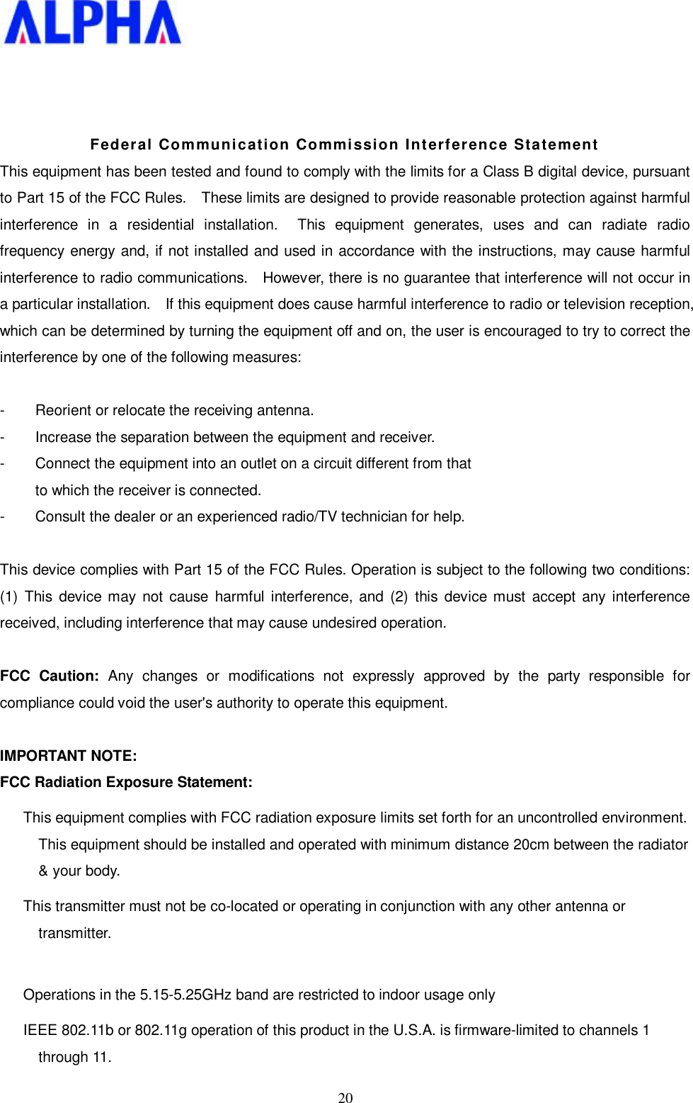   20   Federal Communication Commission Interference Statement This equipment has been tested and found to comply with the limits for a Class B digital device, pursuant to Part 15 of the FCC Rules.  These limits are designed to provide reasonable protection against harmful interference in a residential installation.  This equipment generates, uses and can radiate radio frequency energy and, if not installed and used in accordance with the instructions, may cause harmful interference to radio communications.  However, there is no guarantee that interference will not occur in a particular installation.  If this equipment does cause harmful interference to radio or television reception, which can be determined by turning the equipment off and on, the user is encouraged to try to correct the interference by one of the following measures:  -  Reorient or relocate the receiving antenna. -  Increase the separation between the equipment and receiver. -  Connect the equipment into an outlet on a circuit different from that to which the receiver is connected. -  Consult the dealer or an experienced radio/TV technician for help.  This device complies with Part 15 of the FCC Rules. Operation is subject to the following two conditions: (1) This device may not cause harmful interference, and (2) this device must accept any interference received, including interference that may cause undesired operation.  FCC Caution: Any changes or modifications not expressly approved by the party responsible for compliance could void the user&apos;s authority to operate this equipment.  IMPORTANT NOTE: FCC Radiation Exposure Statement: This equipment complies with FCC radiation exposure limits set forth for an uncontrolled environment. This equipment should be installed and operated with minimum distance 20cm between the radiator &amp; your body. This transmitter must not be co-located or operating in conjunction with any other antenna or transmitter.  Operations in the 5.15-5.25GHz band are restricted to indoor usage only  IEEE 802.11b or 802.11g operation of this product in the U.S.A. is firmware-limited to channels 1 through 11. 