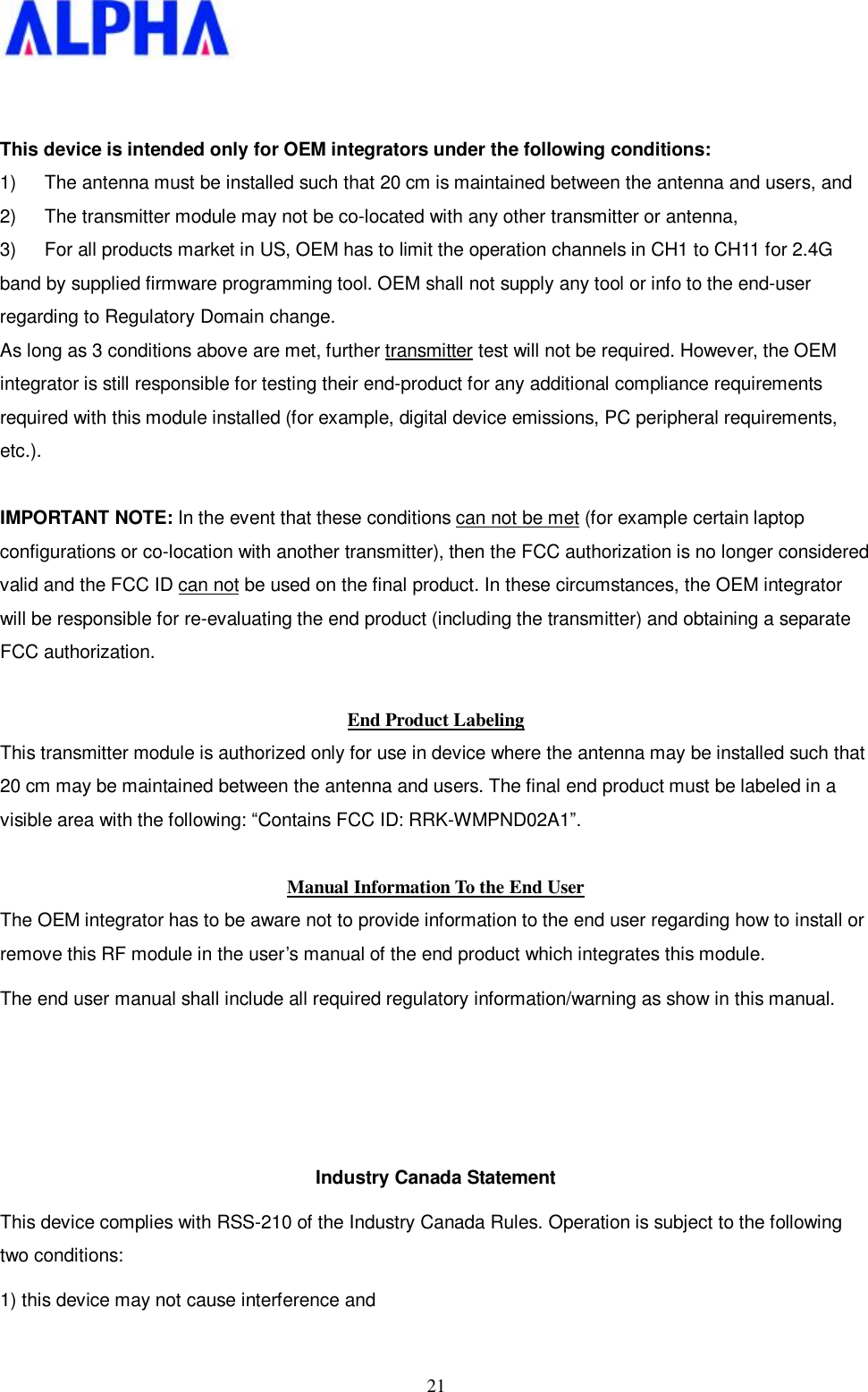   21  This device is intended only for OEM integrators under the following conditions: 1)  The antenna must be installed such that 20 cm is maintained between the antenna and users, and  2)  The transmitter module may not be co-located with any other transmitter or antenna,  3)  For all products market in US, OEM has to limit the operation channels in CH1 to CH11 for 2.4G band by supplied firmware programming tool. OEM shall not supply any tool or info to the end-user regarding to Regulatory Domain change. As long as 3 conditions above are met, further transmitter test will not be required. However, the OEM integrator is still responsible for testing their end-product for any additional compliance requirements required with this module installed (for example, digital device emissions, PC peripheral requirements, etc.).  IMPORTANT NOTE: In the event that these conditions can not be met (for example certain laptop configurations or co-location with another transmitter), then the FCC authorization is no longer considered valid and the FCC ID can not be used on the final product. In these circumstances, the OEM integrator will be responsible for re-evaluating the end product (including the transmitter) and obtaining a separate FCC authorization.  End Product Labeling This transmitter module is authorized only for use in device where the antenna may be installed such that 20 cm may be maintained between the antenna and users. The final end product must be labeled in a visible area with the following: “Contains FCC ID: RRK-WMPND02A1”.  Manual Information To the End User The OEM integrator has to be aware not to provide information to the end user regarding how to install or remove this RF module in the user’s manual of the end product which integrates this module. The end user manual shall include all required regulatory information/warning as show in this manual.    Industry Canada Statement This device complies with RSS-210 of the Industry Canada Rules. Operation is subject to the following two conditions: 1) this device may not cause interference and 