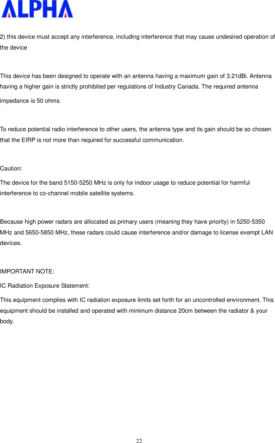   22 2) this device must accept any interference, including interference that may cause undesired operation of the device  This device has been designed to operate with an antenna having a maximum gain of 3.21dBi. Antenna having a higher gain is strictly prohibited per regulations of Industry Canada. The required antenna impedance is 50 ohms.  To reduce potential radio interference to other users, the antenna type and its gain should be so chosen that the EIRP is not more than required for successful communication.  Caution: The device for the band 5150-5250 MHz is only for indoor usage to reduce potential for harmful interference to co-channel mobile satellite systems.  Because high power radars are allocated as primary users (meaning they have priority) in 5250-5350 MHz and 5650-5850 MHz, these radars could cause interference and/or damage to license exempt LAN devices.  IMPORTANT NOTE: IC Radiation Exposure Statement: This equipment complies with IC radiation exposure limits set forth for an uncontrolled environment. This equipment should be installed and operated with minimum distance 20cm between the radiator &amp; your body.          