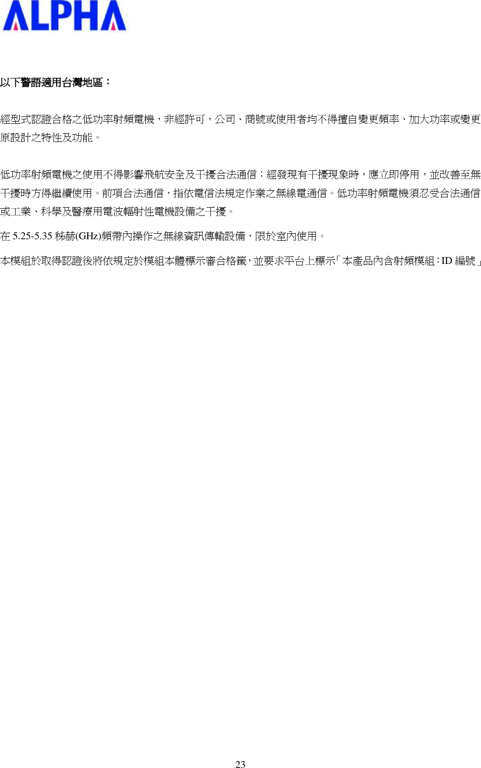   23  以下警語適用台灣地區：  經型式認證合格之低功率射頻電機，非經許可，公司、商號或使用者均不得擅自變更頻率、加大功率或變更原設計之特性及功能。   低功率射頻電機之使用不得影響飛航安全及干擾合法通信；經發現有干擾現象時，應立即停用，並改善至無干擾時方得繼續使用。前項合法通信，指依電信法規定作業之無線電通信。低功率射頻電機須忍受合法通信或工業、科學及醫療用電波輻射性電機設備之干擾。 在5.25-5.35 秭赫(GHz)頻帶內操作之無線資訊傳輸設備，限於室內使用。 本模組於取得認證後將依規定於模組本體標示審合格籤，並要求平台上標示「本產品內含射頻模組：ID 編號」  