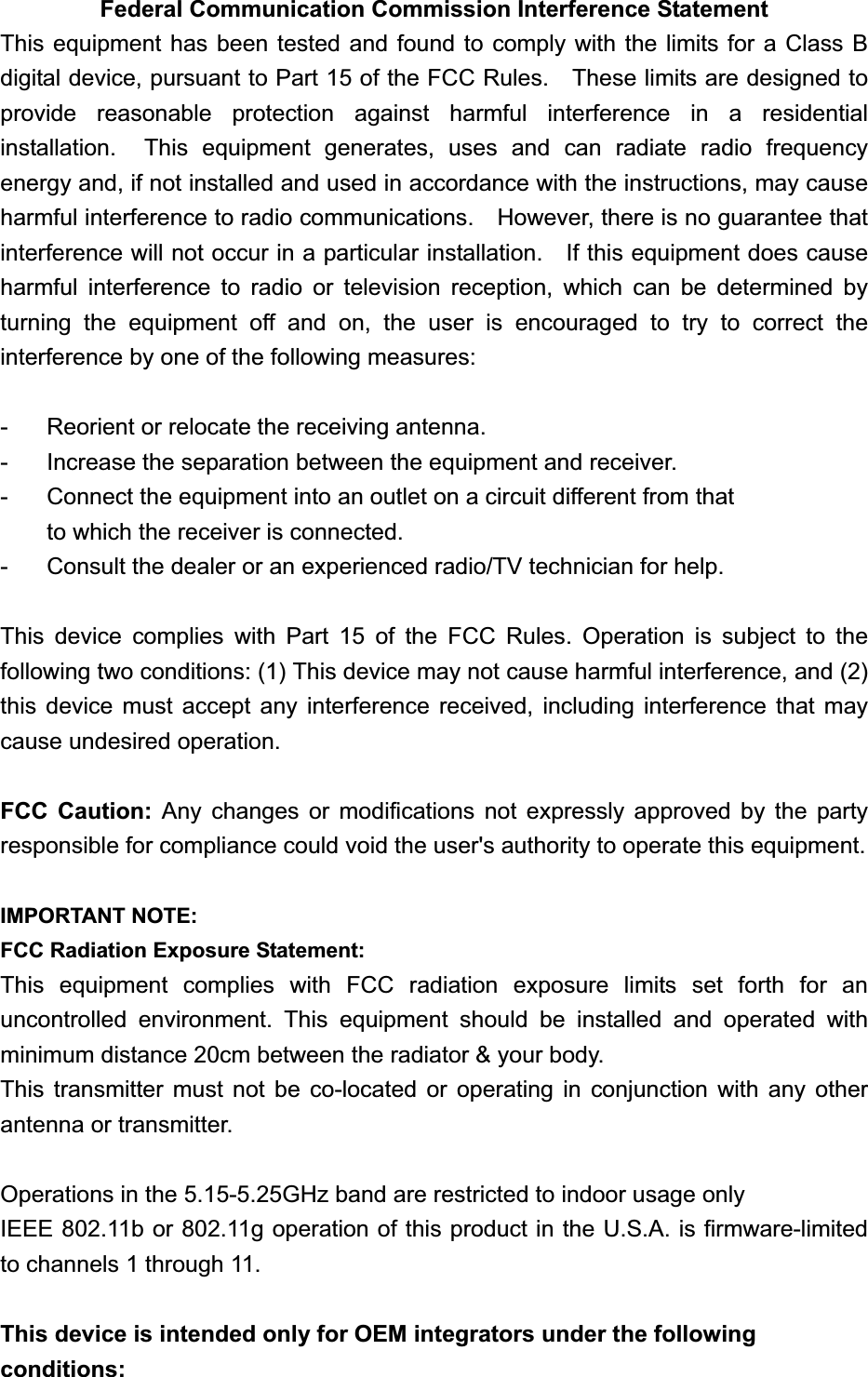 Federal Communication Commission Interference Statement This equipment has been tested and found to comply with the limits for a Class B digital device, pursuant to Part 15 of the FCC Rules.    These limits are designed to provide reasonable protection against harmful interference in a residential installation.  This equipment generates, uses and can radiate radio frequency energy and, if not installed and used in accordance with the instructions, may cause harmful interference to radio communications.    However, there is no guarantee that interference will not occur in a particular installation.    If this equipment does cause harmful interference to radio or television reception, which can be determined by turning the equipment off and on, the user is encouraged to try to correct the interference by one of the following measures: -  Reorient or relocate the receiving antenna. -  Increase the separation between the equipment and receiver. -  Connect the equipment into an outlet on a circuit different from that to which the receiver is connected. -  Consult the dealer or an experienced radio/TV technician for help. This device complies with Part 15 of the FCC Rules. Operation is subject to the following two conditions: (1) This device may not cause harmful interference, and (2) this device must accept any interference received, including interference that may cause undesired operation. FCC Caution: Any changes or modifications not expressly approved by the party responsible for compliance could void the user&apos;s authority to operate this equipment. IMPORTANT NOTE: FCC Radiation Exposure Statement: This equipment complies with FCC radiation exposure limits set forth for an uncontrolled environment. This equipment should be installed and operated with minimum distance 20cm between the radiator &amp; your body. This transmitter must not be co-located or operating in conjunction with any other antenna or transmitter.Operations in the 5.15-5.25GHz band are restricted to indoor usage onlyIEEE 802.11b or 802.11g operation of this product in the U.S.A. is firmware-limited to channels 1 through 11. This device is intended only for OEM integrators under the following conditions: