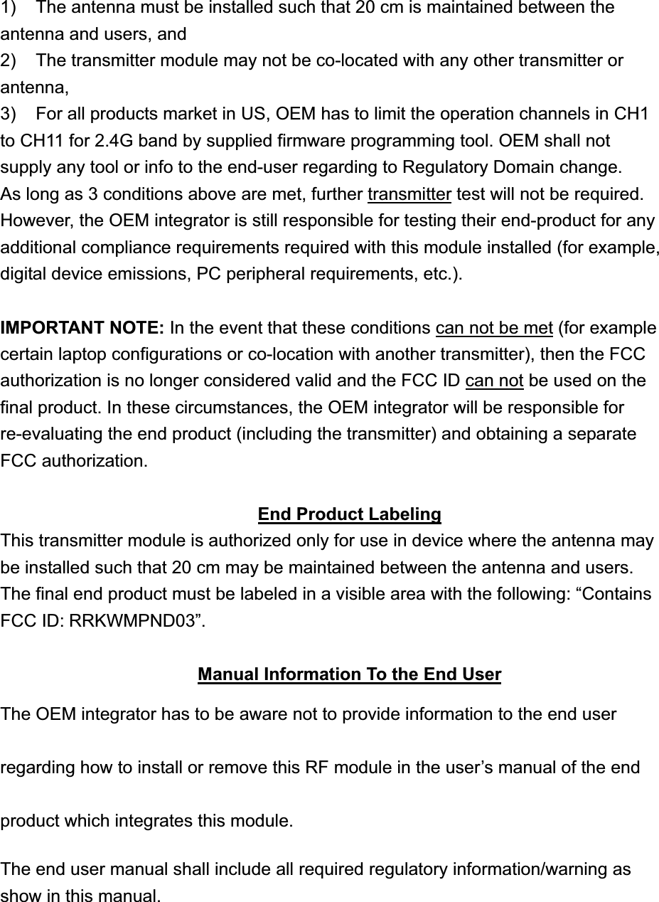 1)  The antenna must be installed such that 20 cm is maintained between the antenna and users, and   2)  The transmitter module may not be co-located with any other transmitter or antenna,  3)  For all products market in US, OEM has to limit the operation channels in CH1 to CH11 for 2.4G band by supplied firmware programming tool. OEM shall not supply any tool or info to the end-user regarding to Regulatory Domain change. As long as 3 conditions above are met, further transmitter test will not be required. However, the OEM integrator is still responsible for testing their end-product for any additional compliance requirements required with this module installed (for example, digital device emissions, PC peripheral requirements, etc.). IMPORTANT NOTE: In the event that these conditions can not be met (for example certain laptop configurations or co-location with another transmitter), then the FCC authorization is no longer considered valid and the FCC ID can not be used on the final product. In these circumstances, the OEM integrator will be responsible for re-evaluating the end product (including the transmitter) and obtaining a separate FCC authorization. End Product LabelingThis transmitter module is authorized only for use in device where the antenna may be installed such that 20 cm may be maintained between the antenna and users. The final end product must be labeled in a visible area with the following: “Contains FCC ID: RRKWMPND03”.Manual Information To the End UserThe OEM integrator has to be aware not to provide information to the end user regarding how to install or remove this RF module in the user’s manual of the end product which integrates this module. The end user manual shall include all required regulatory information/warning as show in this manual. 