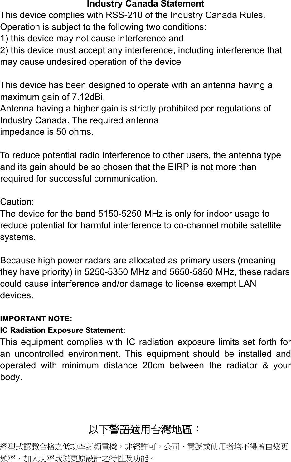 Industry Canada Statement This device complies with RSS-210 of the Industry Canada Rules. Operation is subject to the following two conditions: 1) this device may not cause interference and 2) this device must accept any interference, including interference that may cause undesired operation of the device This device has been designed to operate with an antenna having a maximum gain of 7.12dBi.   Antenna having a higher gain is strictly prohibited per regulations of Industry Canada. The required antenna impedance is 50 ohms. To reduce potential radio interference to other users, the antenna type and its gain should be so chosen that the EIRP is not more than required for successful communication. Caution:The device for the band 5150-5250 MHz is only for indoor usage to reduce potential for harmful interference to co-channel mobile satellite systems. Because high power radars are allocated as primary users (meaning they have priority) in 5250-5350 MHz and 5650-5850 MHz, these radars could cause interference and/or damage to license exempt LAN devices.IMPORTANT NOTE: IC Radiation Exposure Statement: This equipment complies with IC radiation exposure limits set forth for an uncontrolled environment. This equipment should be installed and operated with minimum distance 20cm between the radiator &amp; your body.אՀᤞ፿ᔞش؀᨜چ೴Κᆖীڤᎁᢞٽ௑հ܅פ෷୴᙮ሽᖲΔॺᆖ๺ױΔֆ׹Ε೸ᇆࢨࠌشृ݁լ൓ᖐ۞᧢ޓ᙮෷ΕףՕפ෷ࢨ᧢ޓ଺๻ૠհ௽ࢤ֗פ౨Ζ